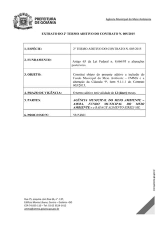 Agência Municipal do Meio Ambiente 
Rua 75, esquina com Rua 66, n°. 137, 
Edifício Monte Líbano, Centro – Goiânia –GO 
CEP:74.055‐110 – Tel: 55 62 3524‐1412 
amma@amma.goiania.go.gov.br 
EXTRATO DO 2º TERMO ADITIVO DO CONTRATO N. 005/2015
1. ESPÉCIE: 2º TERMO ADITIVO DO CONTRATO N. 005/2015
2. FUNDAMENTO: Artigo 65 da Lei Federal n. 8.666/93 e alterações
posteriores.
3. OBJETO: Constitui objeto do presente aditivo a inclusão do
Fundo Municipal do Meio Ambiente – FMMA e a
alteração da Cláusula 9ª, item 9.1.1.1 do Contrato
005/2015.
4. PRAZO DE VIGÊNCIA: O termo aditivo terá validade de 12 (doze) meses.
5. PARTES: AGÊNCIA MUNICIPAL DO MEIO AMBIENTE –
AMMA, FUNDO MUNICIPAL DO MEIO
AMBIENTE e a BADAUE ALIMENTO EIRELI-ME.
6. PROCESSO N: 58154601
DOM Eletrônico Edição Nº 6094, de 03 de junho de 2015. Página 223 de 250
Prefeitura de Goiânia/ Secretaria Municipal da Casa Civil Assinado Digitalmente: www.goiania.go.gov.br
 