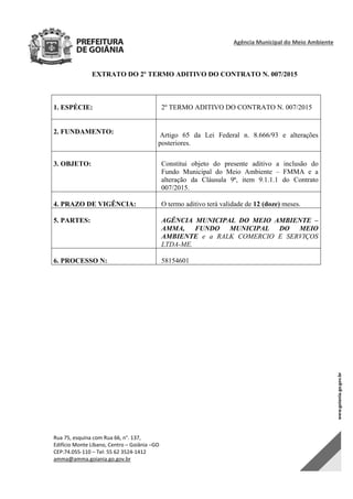 Agência Municipal do Meio Ambiente 
Rua 75, esquina com Rua 66, n°. 137, 
Edifício Monte Líbano, Centro – Goiânia –GO 
CEP:74.055‐110 – Tel: 55 62 3524‐1412 
amma@amma.goiania.go.gov.br 
EXTRATO DO 2º TERMO ADITIVO DO CONTRATO N. 007/2015
1. ESPÉCIE: 2º TERMO ADITIVO DO CONTRATO N. 007/2015
2. FUNDAMENTO: Artigo 65 da Lei Federal n. 8.666/93 e alterações
posteriores.
3. OBJETO: Constitui objeto do presente aditivo a inclusão do
Fundo Municipal do Meio Ambiente – FMMA e a
alteração da Cláusula 9ª, item 9.1.1.1 do Contrato
007/2015.
4. PRAZO DE VIGÊNCIA: O termo aditivo terá validade de 12 (doze) meses.
5. PARTES: AGÊNCIA MUNICIPAL DO MEIO AMBIENTE –
AMMA, FUNDO MUNICIPAL DO MEIO
AMBIENTE e a RALK COMERCIO E SERVIÇOS
LTDA-ME.
6. PROCESSO N: 58154601
DOM Eletrônico Edição Nº 6094, de 03 de junho de 2015. Página 225 de 250
Prefeitura de Goiânia/ Secretaria Municipal da Casa Civil Assinado Digitalmente: www.goiania.go.gov.br
 