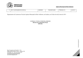 Agência Municipal do Meio Ambiente
Rua 75, esquina com Rua 66, n°. 137,
Edifício Monte Líbano, Centro – Goiânia –GO
CEP:74055-110 – Tel: 55 62 3524-1412
amma@amma.goiania.go.gov.br
ascomamma@gmail.com
9. RUY LEONARDO DE SOUSA 44649845 TRANSITADO 778036201-91 26/10/11
Departamento do Contencioso Fiscal da Agência Municipal do Meio Ambiente, em Goiânia, aos 28 dias do mês de maio de 2015.
GEÓRGIA VENINA FERREIRA RIBEIRO
Diretora do Contencioso Fiscal
M591181
DOM Eletrônico Edição Nº 6094, de 03 de junho de 2015. Página 229 de 250
Prefeitura de Goiânia/ Secretaria Municipal da Casa Civil Assinado Digitalmente: www.goiania.go.gov.br
 