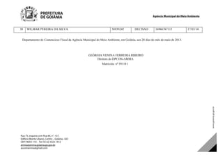 Agência Municipal do Meio Ambiente
Rua 75, esquina com Rua 66, n°. 137,
Edifício Monte Líbano, Centro – Goiânia –GO
CEP:74055-110 – Tel: 55 62 3524-1412
amma@amma.goiania.go.gov.br
ascomamma@gmail.com
30 WILMAR PEREIRA DA SILVA 56939245 DECISAO 16966767115 17/03/14
Departamento do Contencioso Fiscal da Agência Municipal do Meio Ambiente, em Goiânia, aos 28 dias do mês de maio de 2015.
GEÓRGIA VENINA FERREIRA RIBEIRO
Diretora do DPCON-AMMA
Matricula: nº 591181
DOM Eletrônico Edição Nº 6094, de 03 de junho de 2015. Página 236 de 250
Prefeitura de Goiânia/ Secretaria Municipal da Casa Civil Assinado Digitalmente: www.goiania.go.gov.br
 