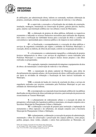 Palácio das Campinas Venerando de Freitas Borges (Paço Municipal)
Av. do Cerrado nº 999 - Park Lozandes - Goiânia - GO CEP 74.884-900
Fone: 55 62 3524.3004 | e-mail: paulogarcia@goiania.go.gov.br
23
de edificações, por administração direta, indireta ou contratada, mediante elaboração de
projetos, construção, reforma, recuperação ou conservação de rodovias e vias urbanas;
II - a supervisão, a execução e a fiscalização das atividades de construção,
instalação, montagem, manutenção ou conservação de pontes, galerias pluviais, bueiros,
guias, sarjetas e pavimentação asfáltica nas vias urbanas e rurais do Município;
III - a elaboração de projetos de obras públicas, definindo os respectivos
orçamentos e indicando os recursos financeiros necessários para realização das despesas,
bem como a verificação da viabilidade técnica para a execução de obras e a análise da
conveniência e oportunidade para o interesse público e do impacto no meio ambiente;
IV - a fiscalização, o acompanhamento e a execução de obras públicas e
serviços de engenharia contratados por órgãos e entidades da Prefeitura Municipal e a
execução, direta ou indireta, de obras de prevenção, controle ou recuperação de erosões;
V - o levantamento e o cadastramento topográfico, a elaboração de projetos
técnicos indispensáveis às obras e aos serviços de engenharia a serem realizados pela
Prefeitura Municipal e a manutenção do arquivo técnico desses projetos e das obras
realizadas ou programadas;
VI - a operação, reparação e manutenção de máquinas e equipamentos da área
de obras e de manutenção e conservação de rodovias e vias urbanas;
VII - a manutenção da planta cadastral do Município, para efeito de
disciplinamento da expansão urbana, e do licenciamento de obras e edificações particulares,
em apoio às atividades de tributação e fiscalização de bens imóveis localizados no
Município;
VIII - a emissão de laudos de vistoria de conclusão de obras e serviços de
engenharia realizados por terceiros contratados pela Prefeitura Municipal ou por suas
entidades de Administração Indireta;
IX - a recomposição ou a reposição de pavimentação asfáltica de vias públicas
danificadas em decorrência de obras realizadas por terceiros, para instrução de processos de
ressarcimento ao Tesouro Municipal;
X - o planejamento do ordenamento urbano e a execução do plano de
paisagismo e arborização dos logradouros públicos municipais, em atuação conjunta com a
Secretaria Municipal de Planejamento Urbano e Habitação;
XI - a elaboração e execução de projetos para instituição e implantação de
monumentos e obras especiais e de urbanismo, em atuação conjunta com a Secretaria
Municipal de Planejamento Urbano e Habitação;
XII - o planejamento, a elaboração e a execução de projetos de administração,
manutenção e obras de conservação e preservação dos espaços públicos, como praças,
jardins, parques, áreas verdes, calçadas e outros bens pertencentes ao Município, em
DOM Eletrônico Edição Nº 6094, de 03 de junho de 2015. Página 24 de 250
Prefeitura de Goiânia/ Secretaria Municipal da Casa Civil Assinado Digitalmente: www.goiania.go.gov.br
 