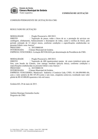 COMISSÃO DE LICITAÇÃO
Av. Goiás Norte, n° 2001, Centro – Goiânia – Goiás CEP.: 74063-900
Fone: (62) 3524-4205 - e-mail: licitacao@camaragyn.go.gov.br
COMISSÃO PERMANENTE DE LICITAÇÃO DA CMG
RESULTADO DE LICITAÇÃO
MODALIDADE : Pregão Presencial n. 003/2015.
OBJETO : “Aquisição de pneus, rodas e bicos de ar, e prestação de serviços em
cambagem, alinhamento, balanceamento e desempeno de rodas, caster e retifica de freios, pelo
período estimado de 12 (doze) meses, conforme condições e especificações estabelecidas no
presente Edital e seus Anexos”
PROCESSO : n. 2015/0000168
INTERESSADA : Câmara Municipal de Goiânia.
EMPRESA VENCEDORA: Licitação REVOGADA por determinação da Presidência da CMG.
MODALIDADE : Pregão Presencial n. 005/2015.
OBJETO : “Aquisição de 400 (quatrocentas) pastas de couro (sintético) preto por
fora, com brasão da Câmara, com entrega imediata (parcela única), conforme condições e
especificações estabelecidas no presente Edital e seus Anexos.”
PROCESSO : n. 2015/0000130
INTERESSADA : Câmara Municipal de Goiânia.
EMPRESA VENCEDORA: Metalcouro Indústria e Comércio Ltda, CNPJ.: 01.186.098/0001-86,
com o valor unitário de R$ 107,50 (cento e sete reais, cinqüenta centavos), resultando num valor
global de R$ 43.000,00 (quarenta e três mil reais).
Goiânia-GO, 29 de maio de 2015.
Antônio Henrique Guimarães Isecke
Pregoeiro da CMG
DOM Eletrônico Edição Nº 6094, de 03 de junho de 2015. Página 249 de 250
Prefeitura de Goiânia/ Secretaria Municipal da Casa Civil Assinado Digitalmente: www.goiania.go.gov.br
 