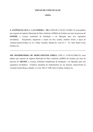 EDITAIS DE COMUNICAÇÃO
AMMA
J. ANTÔNIO DA SILVA - LAVANDERIA – ME, CNPJ/CPF nº 09.453.716/0001-19, torna público
que requereu da Agência Municipal do Meio Ambiente (AMMA) de Goiânia, por meio do processo nº
61925209, a Licença Ambiental de Instalação e de Operação para a(s) seguinte(s)
atividade(s): Alvejamento, tingimento e torção em fios, tecidos, artefatos têxteis e peças do
vestuário desenvolvida(s) na Av. Felipe Camarão, Quadra:22, Lote:10, C - 01, Setor Bairro Goiá,
Goiânia, Go.
MW DISTRIBUIDORA DE MEDICAMENTOS EIRELI, CNPJ nº 14.459.413/0002-24, torna
público que requereu da Agência Municipal do Meio Ambiente (AMMA) de Goiânia, por meio do
processo nº 62013815, a Licença Ambiental Simplificada de Instalação e de Operação para a(s)
seguinte(s) atividade(s): Comércio atacadista de medicamentos de uso humano, desenvolvida na
Avenida Castelo Branco, Quadra: 13, Lote: 28E, nº 1090, Setor Coimbra, Goiânia, Go.
DOM Eletrônico Edição Nº 6094, de 03 de junho de 2015. Página 250 de 250
Prefeitura de Goiânia/ Secretaria Municipal da Casa Civil Assinado Digitalmente: www.goiania.go.gov.br
 