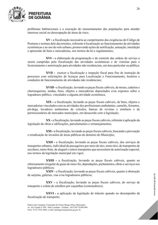 Palácio das Campinas Venerando de Freitas Borges (Paço Municipal)
Av. do Cerrado nº 999 - Park Lozandes - Goiânia - GO CEP 74.884-900
Fone: 55 62 3524.3004 | e-mail: paulogarcia@goiania.go.gov.br
26
problemas habitacionais e a execução do reassentamento das populações para atender
interesse social ou desocupação de áreas de risco.
XV - a fiscalização necessária ao cumprimento das exigências do Código de
Posturas e normas dele decorrentes, referente à localização ao funcionamento de atividades
econômicas e ao uso do solo urbano, promovendo ações de notificação, autuação, interdição
e apreensão de bens e mercadorias, nos termos da lei e regulamentos;
XVI - a elaboração da programação e do controle das ordens de serviço a
serem cumpridas pela fiscalização das atividades econômicas e de vistorias para o
licenciamento e autorização para atividades não residenciais, em área particular ou pública;
XVII - exercer a fiscalização e inspeção fiscal para fins de instrução de
processos com solicitações de licenças para Localização e Funcionamento, horários e
condições de funcionamento de atividades não residenciais;
XVIII - a fiscalização, lavrando as peças fiscais cabíveis, de mesas, cadeiras e
churrasqueiras, tendas, bens, objetos e mercadorias depositados e/ou expostos sobre o
logradouro público, vinculados a alguma atividade econômica;
XIX - a fiscalização, lavrando as peças fiscais cabíveis, de bens, objetos e
mercadorias vinculados com as atividades dos profissionais ambulantes, camelôs, feirantes,
pit-dogs, lavadores autônomos de veículos, bancas de revistas e similares e de
permissionários de mercados municipais, em desacordo com a legislação;
XX - a fiscalização, lavrando as peças fiscais cabíveis, referente à aplicação da
legislação de obras e edificações, parcelamentos e remanejamentos;
XXI - a fiscalização, lavrando as peças fiscais cabíveis, buscando a prevenção
e erradicação de invasões de áreas públicas do domínio do Município;
XXII - a fiscalização, lavrando as peças fiscais cabíveis, dos serviços de
transportes urbanos, individual de passageiros por meio de táxi, moto-táxi, de transportes de
escolares, moto-frete, de aluguel e outros transportes que necessitem de autorização especial,
nos termos da legislação municipal em vigor;
XXIII - a fiscalização, lavrando as peças fiscais cabíveis, quanto ao
rebaixamento irregular de guias de meio-fio, depredações, pichamentos, obras e serviços nos
logradouros públicos;
XXIV - a fiscalização, lavrando as peças fiscais cabíveis, quanto à obstrução
de sarjetas, galerias, vias e/ou logradouros públicos;
XXV - a fiscalização, lavrando as peças fiscais cabíveis, do serviço de
transporte e coleta de entulhos por caçambas (contenedores);
XXVI - a aplicação da legislação de trânsito quando no desempenho da
fiscalização de transporte;
DOM Eletrônico Edição Nº 6094, de 03 de junho de 2015. Página 27 de 250
Prefeitura de Goiânia/ Secretaria Municipal da Casa Civil Assinado Digitalmente: www.goiania.go.gov.br
 