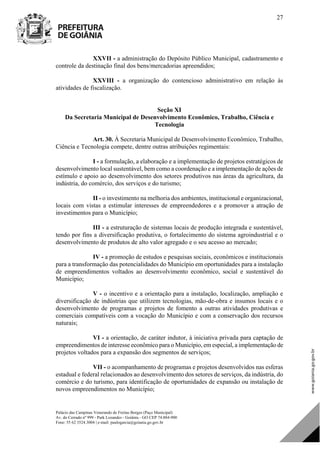 Palácio das Campinas Venerando de Freitas Borges (Paço Municipal)
Av. do Cerrado nº 999 - Park Lozandes - Goiânia - GO CEP 74.884-900
Fone: 55 62 3524.3004 | e-mail: paulogarcia@goiania.go.gov.br
27
XXVII - a administração do Depósito Público Municipal, cadastramento e
controle da destinação final dos bens/mercadorias apreendidos;
XXVIII - a organização do contencioso administrativo em relação às
atividades de fiscalização.
Seção XI
Da Secretaria Municipal de Desenvolvimento Econômico, Trabalho, Ciência e
Tecnologia
Art. 30. À Secretaria Municipal de Desenvolvimento Econômico, Trabalho,
Ciência e Tecnologia compete, dentre outras atribuições regimentais:
I - a formulação, a elaboração e a implementação de projetos estratégicos de
desenvolvimento local sustentável, bem como a coordenação e a implementação de ações de
estímulo e apoio ao desenvolvimento dos setores produtivos nas áreas da agricultura, da
indústria, do comércio, dos serviços e do turismo;
II - o investimento na melhoria dos ambientes, institucional e organizacional,
locais com vistas a estimular interesses de empreendedores e a promover a atração de
investimentos para o Município;
III - a estruturação de sistemas locais de produção integrada e sustentável,
tendo por fins a diversificação produtiva, o fortalecimento do sistema agroindustrial e o
desenvolvimento de produtos de alto valor agregado e o seu acesso ao mercado;
IV - a promoção de estudos e pesquisas sociais, econômicos e institucionais
para a transformação das potencialidades do Município em oportunidades para a instalação
de empreendimentos voltados ao desenvolvimento econômico, social e sustentável do
Município;
V - o incentivo e a orientação para a instalação, localização, ampliação e
diversificação de indústrias que utilizem tecnologias, mão-de-obra e insumos locais e o
desenvolvimento de programas e projetos de fomento a outras atividades produtivas e
comerciais compatíveis com a vocação do Município e com a conservação dos recursos
naturais;
VI - a orientação, de caráter indutor, à iniciativa privada para captação de
empreendimentos de interesse econômico para o Município, em especial, a implementação de
projetos voltados para a expansão dos segmentos de serviços;
VII - o acompanhamento de programas e projetos desenvolvidos nas esferas
estadual e federal relacionados ao desenvolvimento dos setores de serviços, da indústria, do
comércio e do turismo, para identificação de oportunidades de expansão ou instalação de
novos empreendimentos no Município;
DOM Eletrônico Edição Nº 6094, de 03 de junho de 2015. Página 28 de 250
Prefeitura de Goiânia/ Secretaria Municipal da Casa Civil Assinado Digitalmente: www.goiania.go.gov.br
 