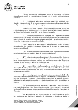 Palácio das Campinas Venerando de Freitas Borges (Paço Municipal)
Av. do Cerrado nº 999 - Park Lozandes - Goiânia - GO CEP 74.884-900
Fone: 55 62 3524.3004 | e-mail: paulogarcia@goiania.go.gov.br
28
VIII - a promoção de medidas para atração de interessados em instalar
atividades empresariais no Município, em articulação com os setores locais, estaduais e
nacionais;
IX - a formulação de políticas, em conjunto com os órgãos municipais afins,
visando à compatibilização de novos investimentos com a manutenção e preservação das
condições ambientais e urbanísticas do Município;
X - o incentivo e apoio à pequena e média empresa nas suas áreas de atuação e
o estímulo à localização, manutenção e desenvolvimento de empreendimentos agropecuários,
agroindustriais, industriais, comerciais e de serviços no Município;
XI - a formulação e implementação de projetos com o objetivo de incentivar
empreendimentos produtivos que envolvam a comunidade científica e acadêmica local para
estabelecimento de parcerias no sentido de aplicação de ciência e tecnologia para otimizar,
modernizar e racionalizar processos de produção;
XII - a proposição de políticas para o desenvolvimento agrário, indicando
alternativas de sua viabilidade econômica, observadas as normas de preservação e
conservação ambiental;
XIII - o fomento e incentivo à instalação de novos negócios e investimentos
que busquem valorizar e explorar o potencial turístico do Município;
XIV - o incentivo e orientação ao desenvolvimento do associativismo, por
meio de cursos, palestras e outros eventos, para a formação de associações, cooperativas e
outras modalidades de organizações voltadas para o desenvolvimento local integrado e
formação de uma cultura de cooperação, trabalho e renda;
XV - a proposição e a implementação, em articulação com a Secretaria
Municipal de Assistência Social, das políticas de qualificação e requalificação profissional e
colocação de mão-de-obra habilitada para suprir as demandas apresentadas nas atividades
econômicas do Município;
XVI - a formulação, a coordenação, o acompanhamento e a avaliação de ações
relativas às oportunidades de trabalho, nos aspectos concernentes ao emprego formal, à
educação profissional e o fomento a pequenos empreendimentos econômicos familiares,
articulados em redes de economia solidária e voltados à geração de renda e oportunidades de
emprego;
XVII - o desenvolvimento de programas e ações ligadas à relação de trabalho
e cursos profissionalizantes com vistas a minimizar o impacto do desemprego e direcionar a
profissionalização às demandas dos empreendimentos industriais, comerciais e de serviços no
Município;
XVIII - a articulação com órgãos e entidades do Estado e do Governo Federal
para formulação de diretrizes e execução de programas e projetos de apoio ao
DOM Eletrônico Edição Nº 6094, de 03 de junho de 2015. Página 29 de 250
Prefeitura de Goiânia/ Secretaria Municipal da Casa Civil Assinado Digitalmente: www.goiania.go.gov.br
 