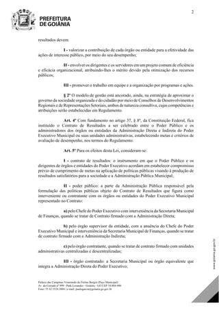 Palácio das Campinas Venerando de Freitas Borges (Paço Municipal)
Av. do Cerrado nº 999 - Park Lozandes - Goiânia - GO CEP 74.884-900
Fone: 55 62 3524.3004 | e-mail: paulogarcia@goiania.go.gov.br
2
resultados devem:
I - valorizar a contribuição de cada órgão ou entidade para a efetividade das
ações de interesse público, por meio do seu desempenho;
II - envolver os dirigentes e os servidores em um projeto comum de eficiência
e eficácia organizacional, atribuindo-lhes o mérito devido pela otimização dos recursos
públicos;
III - promover o trabalho em equipe e a organização por programas e ações.
§ 2º O modelo de gestão está ancorado, ainda, na estratégia de aproximar o
governo da sociedade organizada e do cidadão por meio de Conselhos de Desenvolvimentos
Regionais e de Representações Setoriais, ambos de natureza consultiva, cujas competências e
atribuições serão estabelecidas em Regulamento.
Art. 4º Com fundamento no artigo 37, § 8º, da Constituição Federal, fica
instituído o Contrato de Resultados a ser celebrado entre o Poder Público e os
administradores dos órgãos ou entidades da Administração Direta e Indireta do Poder
Executivo Municipal ou suas unidades administrativas, estabelecendo metas e critérios de
avaliação de desempenho, nos termos do Regulamento.
Art. 5º Para os efeitos desta Lei, consideram-se:
I - contrato de resultados: o instrumento em que o Poder Público e os
dirigentes de órgãos e entidades do Poder Executivo acordam em estabelecer compromisso
prévio de cumprimento de metas na aplicação de políticas públicas visando à produção de
resultados satisfatórios para a sociedade e a Administração Pública Municipal;
II - poder público: a parte da Administração Pública responsável pela
formulação das políticas públicas objeto do Contrato de Resultados que figura como
interveniente ou contratante com os órgãos ou entidades do Poder Executivo Municipal
representado no Contrato:
a) pelo Chefe do Poder Executivo com interveniência da Secretaria Municipal
de Finanças, quando se tratar de Contrato firmado com a Administração Direta;
b) pelo órgão supervisor da entidade, com a anuência do Chefe do Poder
Executivo Municipal e interveniência da Secretaria Municipal de Finanças, quando se tratar
de contrato firmado com a Administração Indireta;
c) pelo órgão contratante, quando se tratar de contrato firmado com unidades
administrativas centralizadas e descentralizadas;
III - órgão contratado: a Secretaria Municipal ou órgão equivalente que
integra a Administração Direta do Poder Executivo;
DOM Eletrônico Edição Nº 6094, de 03 de junho de 2015. Página 3 de 250
Prefeitura de Goiânia/ Secretaria Municipal da Casa Civil Assinado Digitalmente: www.goiania.go.gov.br
 