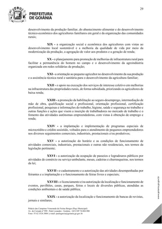Palácio das Campinas Venerando de Freitas Borges (Paço Municipal)
Av. do Cerrado nº 999 - Park Lozandes - Goiânia - GO CEP 74.884-900
Fone: 55 62 3524.3004 | e-mail: paulogarcia@goiania.go.gov.br
29
desenvolvimento da produção familiar, do abastecimento alimentar e do desenvolvimento
técnico-econômico dos agricultores familiares em geral e da organização das comunidades
rurais;
XIX - a organização social e econômica dos agricultores com vistas ao
desenvolvimento local sustentável e a melhoria da qualidade de vida por meio da
modernização da produção, a agregação de valor aos produtos e a geração de renda;
XX - o planejamento para promoção de melhorias de infraestrutura rural para
facilitar a permanência do homem no campo e o desenvolvimento da agroindústria
organizada em redes solidárias de produção;
XXI - a orientação ao pequeno agricultor no desenvolvimento da sua produção
e a assistência técnica rural e sanitária para o desenvolvimento da agricultura familiar;
XXII - o apoio na execução dos serviços de interesse coletivo em melhorias
na infraestrutura das propriedades rurais, de forma subsidiada, priorizando os agricultores de
baixa renda;
XXIII - a promoção da habilitação ao seguro-desemprego, intermediação de
mão de obra, qualificação social e profissional, orientação profissional, certificação
profissional, pesquisas e informações do trabalho, higiene, saúde e segurança no trabalho e
outras funções e ações que visem a inserção de trabalhadores no mercado de trabalho e o
fomento das atividades autônomas empreendedoras, com vistas à obtenção de emprego e
renda;
XXIV - a implantação e implementação de programas especiais de
microcrédito e crédito assistido, voltados para o atendimento de pequenos empreendedores
nos diversos seguimentos comerciais, industriais, prestacionais e/ou produtivos;
XXV - a autorização do horário e as condições de funcionamento de
atividades comerciais, industriais, prestacionais e outras não residenciais, nos termos da
legislação pertinente;
XXVI - a autorização da ocupação de passeios e logradouros públicos por
atividades de comércio ou serviço ambulante, mesas, cadeiras e churrasqueiras, nos termos
da lei;
XXVII - o cadastramento e a autorização das atividades desempenhadas por
feirantes e a implantação e o funcionamento de feiras livres e especiais;
XXVIII - o licenciamento e/ou autorização da localização e funcionamento de
eventos, pavilhões, casas, parques, feiras e locais de diversões públicas, atendidas as
condições ambientais e de saúde pública;
XXIX - a autorização da localização e funcionamento de bancas de revistas,
jornais e similares;
DOM Eletrônico Edição Nº 6094, de 03 de junho de 2015. Página 30 de 250
Prefeitura de Goiânia/ Secretaria Municipal da Casa Civil Assinado Digitalmente: www.goiania.go.gov.br
 
