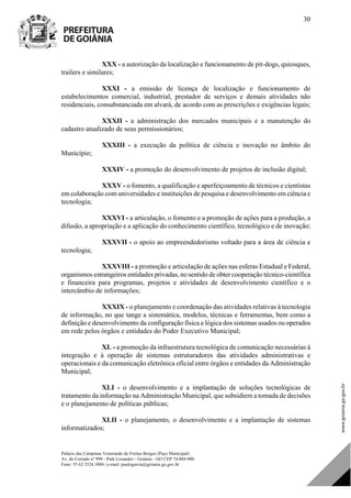 Palácio das Campinas Venerando de Freitas Borges (Paço Municipal)
Av. do Cerrado nº 999 - Park Lozandes - Goiânia - GO CEP 74.884-900
Fone: 55 62 3524.3004 | e-mail: paulogarcia@goiania.go.gov.br
30
XXX - a autorização da localização e funcionamento de pit-dogs, quiosques,
trailers e similares;
XXXI - a emissão de licença de localização e funcionamento de
estabelecimentos comercial, industrial, prestador de serviços e demais atividades não
residenciais, consubstanciada em alvará, de acordo com as prescrições e exigências legais;
XXXII - a administração dos mercados municipais e a manutenção do
cadastro atualizado de seus permissionários;
XXXIII - a execução da política de ciência e inovação no âmbito do
Município;
XXXIV - a promoção do desenvolvimento de projetos de inclusão digital;
XXXV - o fomento, a qualificação e aperfeiçoamento de técnicos e cientistas
em colaboração com universidades e instituições de pesquisa e desenvolvimento em ciência e
tecnologia;
XXXVI - a articulação, o fomento e a promoção de ações para a produção, a
difusão, a apropriação e a aplicação do conhecimento científico, tecnológico e de inovação;
XXXVII - o apoio ao empreendedorismo voltado para a área de ciência e
tecnologia;
XXXVIII - a promoção e articulação de ações nas esferas Estadual e Federal,
organismos estrangeiros entidades privadas, no sentido de obter cooperação técnico-científica
e financeira para programas, projetos e atividades de desenvolvimento científico e o
intercâmbio de informações;
XXXIX - o planejamento e coordenação das atividades relativas à tecnologia
de informação, no que tange a sistemática, modelos, técnicas e ferramentas, bem como a
definição e desenvolvimento da configuração física e lógica dos sistemas usados ou operados
em rede pelos órgãos e entidades do Poder Executivo Municipal;
XL - a promoção da infraestrutura tecnológica de comunicação necessárias à
integração e à operação de sistemas estruturadores das atividades administrativas e
operacionais e da comunicação eletrônica oficial entre órgãos e entidades da Administração
Municipal;
XLI - o desenvolvimento e a implantação de soluções tecnológicas de
tratamento da informação na Administração Municipal, que subsidiem a tomada de decisões
e o planejamento de políticas públicas;
XLII - o planejamento, o desenvolvimento e a implantação de sistemas
informatizados;
DOM Eletrônico Edição Nº 6094, de 03 de junho de 2015. Página 31 de 250
Prefeitura de Goiânia/ Secretaria Municipal da Casa Civil Assinado Digitalmente: www.goiania.go.gov.br
 
