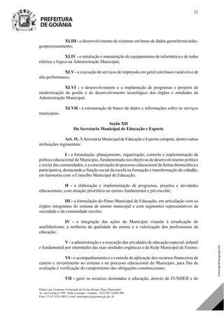 Palácio das Campinas Venerando de Freitas Borges (Paço Municipal)
Av. do Cerrado nº 999 - Park Lozandes - Goiânia - GO CEP 74.884-900
Fone: 55 62 3524.3004 | e-mail: paulogarcia@goiania.go.gov.br
31
XLIII - o desenvolvimento de sistemas em bases de dados georeferenciadas-
geoprocessamento;
XLIV - a instalação e manutenção de equipamentos de informática e de redes
elétrica e lógica na Administração Municipal;
XLV - a execução de serviços de impressão em geral com bases variáveis e de
alta performance;
XLVI - o desenvolvimento e a implantação de programas e projetos de
modernização da gestão e de desenvolvimento tecnológico dos órgãos e entidades da
Administração Municipal;
XLVII - a estruturação de banco de dados e informações sobre os serviços
municipais.
Seção XII
Da Secretaria Municipal de Educação e Esporte
Art. 31. À Secretaria Municipal de Educação e Esporte compete, dentre outras
atribuições regimentais:
I - a formulação, planejamento, organização, controle e implementação da
política educacional do Município, fundamentada nos objetivos de desenvolvimento político
e social das comunidades, e a concretização do processo educacional de forma democrática e
participativa, destacando a função social da escola na formação e transformação do cidadão,
em harmonia com o Conselho Municipal de Educação;
II - a elaboração e implementação de programas, projetos e atividades
educacionais, com atuação prioritária no ensino fundamental e pré-escolar;
III - a formulação do Plano Municipal de Educação, em articulação com os
órgãos integrantes do sistema de ensino municipal e com segmentos representativos da
sociedade e da comunidade escolar;
IV - a integração das ações do Município visando à erradicação do
analfabetismo, a melhoria da qualidade do ensino e a valorização dos profissionais de
educação;
V - a administração e a execução das atividades de educação especial, infantil
e fundamental por intermédio das suas unidades orgânicas e da Rede Municipal de Ensino;
VI - o acompanhamento e o controle da aplicação dos recursos financeiros de
custeio e investimento no sistema e no processo educacional do Município, para fins de
avaliação e verificação do cumprimento das obrigações constitucionais;
VII - gerir os recursos destinados à educação, através do FUNDEB e do
DOM Eletrônico Edição Nº 6094, de 03 de junho de 2015. Página 32 de 250
Prefeitura de Goiânia/ Secretaria Municipal da Casa Civil Assinado Digitalmente: www.goiania.go.gov.br
 