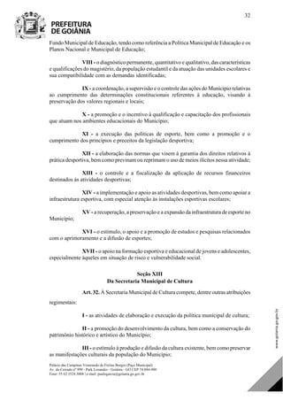 Palácio das Campinas Venerando de Freitas Borges (Paço Municipal)
Av. do Cerrado nº 999 - Park Lozandes - Goiânia - GO CEP 74.884-900
Fone: 55 62 3524.3004 | e-mail: paulogarcia@goiania.go.gov.br
32
Fundo Municipal de Educação, tendo como referência a Política Municipal de Educação e os
Planos Nacional e Municipal de Educação;
VIII - o diagnóstico permanente, quantitativo e qualitativo, das características
e qualificações do magistério, da população estudantil e da atuação das unidades escolares e
sua compatibilidade com as demandas identificadas;
IX - a coordenação, a supervisão e o controle das ações do Município relativas
ao cumprimento das determinações constitucionais referentes à educação, visando à
preservação dos valores regionais e locais;
X - a promoção e o incentivo à qualificação e capacitação dos profissionais
que atuam nos ambientes educacionais do Município;
XI - a execução das políticas de esporte, bem como a promoção e o
cumprimento dos princípios e preceitos da legislação desportiva;
XII - a elaboração das normas que visem à garantia dos direitos relativos à
prática desportiva, bem como previnam ou reprimam o uso de meios ilícitos nessa atividade;
XIII - o controle e a fiscalização da aplicação de recursos financeiros
destinados às atividades desportivas;
XIV - a implementação e apoio as atividades desportivas, bem como apoiar a
infraestrutura esportiva, com especial atenção às instalações esportivas escolares;
XV - a recuperação, a preservação e a expansão da infraestrutura de esporte no
Município;
XVI - o estímulo, o apoio e a promoção de estudos e pesquisas relacionados
com o aprimoramento e a difusão de esportes;
XVII - o apoio na formação esportiva e educacional de jovens e adolescentes,
especialmente àqueles em situação de risco e vulnerabilidade social.
Seção XIII
Da Secretaria Municipal de Cultura
Art. 32. À Secretaria Municipal de Cultura compete, dentre outras atribuições
regimentais:
I - as atividades de elaboração e execução da política municipal de cultura;
II - a promoção do desenvolvimento da cultura, bem como a conservação do
patrimônio histórico e artístico do Município;
III - o estímulo à produção e difusão da cultura existente, bem como preservar
as manifestações culturais da população do Município;
DOM Eletrônico Edição Nº 6094, de 03 de junho de 2015. Página 33 de 250
Prefeitura de Goiânia/ Secretaria Municipal da Casa Civil Assinado Digitalmente: www.goiania.go.gov.br
 