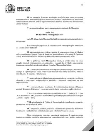 Palácio das Campinas Venerando de Freitas Borges (Paço Municipal)
Av. do Cerrado nº 999 - Park Lozandes - Goiânia - GO CEP 74.884-900
Fone: 55 62 3524.3004 | e-mail: paulogarcia@goiania.go.gov.br
33
IV - a promoção de cursos, seminários, conferências e outros eventos de
natureza cultural, bem como o apoio, o incentivo à criação e à manutenção de bibliotecas,
centros culturais, museus, teatros, arquivos históricos e demais instalações e instituições de
caráter cultural;
V - a administração do acervo e equipamentos culturais do Município.
Seção XIV
Da Secretaria Municipal de Saúde
Art. 33. À Secretaria Municipal de Saúde compete, dentre outras atribuições
regimentais:
I - a formulação de políticas de saúde de acordo com os princípios norteadores
do Sistema Único de Saúde;
II - a coordenação, supervisão e execução de programas, projetos, atividades e
ações vinculadas ao Sistema Único de Saúde, em articulação com a Secretaria de Estado da
Saúde, Ministério da Saúde, iniciativa privada, universidades e entidades afins;
III - a gestão do Fundo Municipal de Saúde, de acordo com a sua lei de
criação, incluindo o planejamento, a coordenação e a execução das atividades orçamentárias,
financeiras e contábeis, sob fiscalização do Conselho Municipal de Saúde;
IV - a prestação de serviços de saúde à população no que tange à prevenção de
doenças e a promoção da saúde coletiva com foco em seu caráter educativo, curativo,
reabilitador e de urgência e emergência;
V - a execução de atividades integradas de assistência, prevenção e vigilância
alimentar e nutricional, epidemiológica, sanitária e ambiental, respeitando as suas
especificidades;
VI - a implementação e fiscalização de políticas relativas à saúde pública e de
controle de vetores de doenças e zoonoses, em articulação com outros órgãos públicos;
VII - o exercício das competências conferidas no art. 2º, da Lei n.º 8.219, de
30 de dezembro de 2003, que cria o Sistema Municipal de Inspeção de Produtos de Origem
Animal e Vegetal - SIM;
VIII - a implantação da Política de Humanização do Atendimento, em caráter
permanente, nos serviços de saúde;
IX - a regulação, controle, avaliação e auditoria dos prestadores de serviços
hospitalares e ambulatoriais contratualizados com o Sistema Único de Saúde;
X - o planejamento, controle e garantia do suprimento de medicamentos e
insumos necessários à assistência farmacêutica, em conformidade com a política nacional e
DOM Eletrônico Edição Nº 6094, de 03 de junho de 2015. Página 34 de 250
Prefeitura de Goiânia/ Secretaria Municipal da Casa Civil Assinado Digitalmente: www.goiania.go.gov.br
 