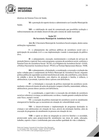 Palácio das Campinas Venerando de Freitas Borges (Paço Municipal)
Av. do Cerrado nº 999 - Park Lozandes - Goiânia - GO CEP 74.884-900
Fone: 55 62 3524.3004 | e-mail: paulogarcia@goiania.go.gov.br
34
diretrizes do Sistema Único de Saúde;
XI - a prestação do suporte técnico e administrativo ao Conselho Municipal de
Saúde;
XII - a viabilização de canal de comunicação que possibilite avaliação e
redirecionamento das atividades desenvolvidas pelo sistema de saúde municipal.
Seção XV
Da Secretaria Municipal de Assistência Social
Art. 34. À Secretaria Municipal de Assistência Social compete, dentre outras
atribuições regimentais:
I - o planejamento das políticas públicas de assistência social com a
participação da sociedade civil e a sua implementação visando à emancipação do público
alvo;
II - o planejamento, execução, monitoramento e avaliação de serviços de
proteção básica e especial, bem como programas e projetos de assistência social, conforme o
Sistema Único de Assistência Social - SUAS, a Lei Orgânica de Assistência Social - LOAS,
a Política Nacional de Assistência Social - PNAS e as Normas Operacionais Básicas - NOB;
III - o planejamento, a formulação, a coordenação, a execução e avaliação das
ações voltadas para o cumprimento da Política Municipal de Assistência Social, enquanto
política pública de seguridade social de transferência de renda, não contributiva, como direito
do cidadão e dever do Município, com objetivo de proteção à família, à infância, à
adolescência, à juventude, à pessoa idosa e pessoa com deficiência;
IV - a formulação e execução da política municipal da assistência social,
mediante o desenvolvimento de ações de proteção e amparo à família, maternidade, infância,
adolescência, pessoa idosa e pessoa com deficiência;
V - a coordenação, a supervisão e a execução das atividades de assistência
social ao vulnerável, à criança, ao adolescente e ao idoso, visando garantir condições de bem
estar físico, mental e social;
VI - a execução da política municipal de assistência social no atendimento
emergencial às famílias que se encontram em situação de vulnerabilidade social;
VII - o desenvolvimento e implementação de programas destinados às
crianças e aos adolescentes em situação de risco, através da orientação familiar, além da
execução de programas de atendimento às pessoas em situação de rua;
VIII - o apoio ao idoso na integração ao convívio familiar e à sociedade,
promovendo ações para proporcionar-lhe atendimento nas áreas de saúde, educação,
trabalho, esporte e lazer e contribuindo para uma melhor qualidade de vida e cidadania;
DOM Eletrônico Edição Nº 6094, de 03 de junho de 2015. Página 35 de 250
Prefeitura de Goiânia/ Secretaria Municipal da Casa Civil Assinado Digitalmente: www.goiania.go.gov.br
 
