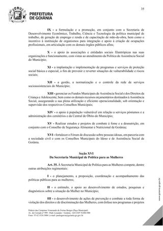 Palácio das Campinas Venerando de Freitas Borges (Paço Municipal)
Av. do Cerrado nº 999 - Park Lozandes - Goiânia - GO CEP 74.884-900
Fone: 55 62 3524.3004 | e-mail: paulogarcia@goiania.go.gov.br
35
IX - a formulação e a promoção, em conjunto com a Secretaria de
Desenvolvimento Econômico, Trabalho, Ciência e Tecnologia da política municipal de
trabalho, de geração de emprego e renda e de capacitação de mão-de-obra, bem como o
incentivo à instituição de organismos para integração e apoio à criação de ocupações
profissionais, em articulação com os demais órgãos públicos afins;
X - o apoio às associações e entidades sociais filantrópicas nas suas
organizações e funcionamento, com vistas ao atendimento da Política de Assistência Social
do Município;
XI - a implantação e implementação de programas e serviços de proteção
social básica e especial, a fim de prevenir e reverter situações de vulnerabilidade e riscos
sociais;
XII - a gestão, a normatização e o controle da rede de serviços
socioassistenciais do Município;
XIII - gerenciar os Fundos Municipais de Assistência Social e dos Direitos da
Criança e Adolescente, bem como os demais recursos orçamentários destinados à Assistência
Social, assegurando a sua plena utilização e eficiente operacionalidade, sob orientação e
supervisão dos respectivos Conselhos Municipais;
XIV - o apoio à população vulnerável em relação a serviços póstumos e a
administração dos cemitérios e da Central de Óbito do Município;
XV - Realizar estudos e projetos de combate à fome e a desnutrição, em
conjunto com o Conselho de Segurança Alimentar e Nutricional de Goiânia;
XVI - fortalecer o Fórum de discussão sobre pessoas idosas, em parceria com
a sociedade civil e com os Conselhos Municipais do Idoso e de Assistência Social de
Goiânia.
Seção XVI
Da Secretaria Municipal de Política para as Mulheres
Art. 35. À Secretaria Municipal de Política para as Mulheres compete, dentre
outras atribuições regimentais:
I - o planejamento, a proposição, coordenação e acompanhamento das
políticas públicas para as mulheres;
II - o estímulo, o apoio ao desenvolvimento de estudos, pesquisas e
diagnósticos sobre a situação da Mulher no Município;
III - o desenvolvimento de ações de prevenção e combate a toda forma de
violação dos direitos e de discriminação das Mulheres, com ênfase nos programas e projetos
DOM Eletrônico Edição Nº 6094, de 03 de junho de 2015. Página 36 de 250
Prefeitura de Goiânia/ Secretaria Municipal da Casa Civil Assinado Digitalmente: www.goiania.go.gov.br
 
