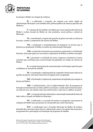 Palácio das Campinas Venerando de Freitas Borges (Paço Municipal)
Av. do Cerrado nº 999 - Park Lozandes - Goiânia - GO CEP 74.884-900
Fone: 55 62 3524.3004 | e-mail: paulogarcia@goiania.go.gov.br
36
de atenção à Mulher em situação de violência;
IV - a elaboração e execução, em conjunto com outros órgãos da
Administração Municipal e com entidades afins, políticas públicas de interesse específico das
Mulheres;
V - a proposição de medidas e atividades que visem à garantia dos direitos da
Mulher e à plena inserção da Mulher na vida econômica, social, política e cultural do
Município;
VI - a manifestação a respeito das questões de gênero em todas as esferas de
Governo, visando o cumprimento dos direitos da Mulher;
VII - a proposição e acompanhamento de programas ou serviços que se
destinem ao atendimento à Mulher no âmbito da Administração Municipal;
VIII - a criação de instrumentos que permitam a organização e a mobilização
feminina, oferecendo apoio aos movimentos organizados da Mulher no âmbito municipal;
IX - a promoção e a realização de cursos, congressos, seminários e eventos
correlatos que contribuam para conscientização da população em relação aos direitos da
Mulher;
X - a criação de programas de conscientização e de formação específica para
as Mulheres no mercado de trabalho;
XI - a coordenação e implementação de campanhas institucionais relativas às
questões de gênero, utilizando material de divulgação junto à população;
XII - a fiscalização e exigência do cumprimento da legislação que assegure os
direitos da Mulher;
XIII - o estabelecimento, com os órgãos/entidades afins, de programas de
formação e treinamento dos servidores públicos municipais, visando suprimir discriminações,
em razão do sexo, nas relações entre esses profissionais e entre eles e o público em geral;
XIV - a sistematização das informações e manutenção atualizada do banco de
dados sobre a situação da Mulher no Município;
XV - a elaboração e a execução de projetos ou programas concernentes às
condições da Mulher para que possam ser incorporados por outras Secretarias;
XVI - a colaboração com o Conselho Municipal da Mulher de Goiânia,
prestando-lhe o necessário apoio técnico e administrativo para o seu regular funcionamento e
assegurando-lhe a participação na formulação das propostas de trabalho.
DOM Eletrônico Edição Nº 6094, de 03 de junho de 2015. Página 37 de 250
Prefeitura de Goiânia/ Secretaria Municipal da Casa Civil Assinado Digitalmente: www.goiania.go.gov.br
 
