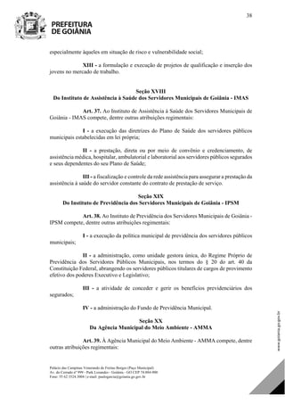 Palácio das Campinas Venerando de Freitas Borges (Paço Municipal)
Av. do Cerrado nº 999 - Park Lozandes - Goiânia - GO CEP 74.884-900
Fone: 55 62 3524.3004 | e-mail: paulogarcia@goiania.go.gov.br
38
especialmente àqueles em situação de risco e vulnerabilidade social;
XIII - a formulação e execução de projetos de qualificação e inserção dos
jovens no mercado de trabalho.
Seção XVIII
Do Instituto de Assistência à Saúde dos Servidores Municipais de Goiânia - IMAS
Art. 37. Ao Instituto de Assistência à Saúde dos Servidores Municipais de
Goiânia - IMAS compete, dentre outras atribuições regimentais:
I - a execução das diretrizes do Plano de Saúde dos servidores públicos
municipais estabelecidas em lei própria;
II - a prestação, direta ou por meio de convênio e credenciamento, de
assistência médica, hospitalar, ambulatorial e laboratorial aos servidores públicos segurados
e seus dependentes do seu Plano de Saúde;
III - a fiscalização e controle da rede assistência para assegurar a prestação da
assistência à saúde do servidor constante do contrato de prestação de serviço.
Seção XIX
Do Instituto de Previdência dos Servidores Municipais de Goiânia - IPSM
Art. 38. Ao Instituto de Previdência dos Servidores Municipais de Goiânia -
IPSM compete, dentre outras atribuições regimentais:
I - a execução da política municipal de previdência dos servidores públicos
municipais;
II - a administração, como unidade gestora única, do Regime Próprio de
Previdência dos Servidores Públicos Municipais, nos termos do § 20 do art. 40 da
Constituição Federal, abrangendo os servidores públicos titulares de cargos de provimento
efetivo dos poderes Executivo e Legislativo;
III - a atividade de conceder e gerir os benefícios previdenciários dos
segurados;
IV - a administração do Fundo de Previdência Municipal.
Seção XX
Da Agência Municipal do Meio Ambiente - AMMA
Art. 39. À Agência Municipal do Meio Ambiente - AMMA compete, dentre
outras atribuições regimentais:
DOM Eletrônico Edição Nº 6094, de 03 de junho de 2015. Página 39 de 250
Prefeitura de Goiânia/ Secretaria Municipal da Casa Civil Assinado Digitalmente: www.goiania.go.gov.br
 