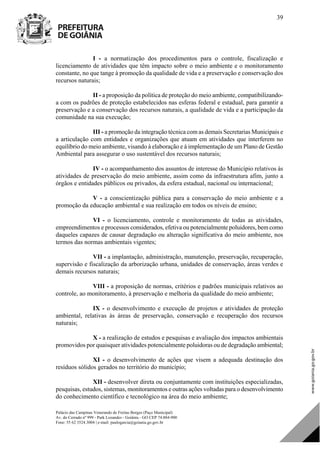 Palácio das Campinas Venerando de Freitas Borges (Paço Municipal)
Av. do Cerrado nº 999 - Park Lozandes - Goiânia - GO CEP 74.884-900
Fone: 55 62 3524.3004 | e-mail: paulogarcia@goiania.go.gov.br
39
I - a normatização dos procedimentos para o controle, fiscalização e
licenciamento de atividades que têm impacto sobre o meio ambiente e o monitoramento
constante, no que tange à promoção da qualidade de vida e a preservação e conservação dos
recursos naturais;
II - a proposição da política de proteção do meio ambiente, compatibilizando-
a com os padrões de proteção estabelecidos nas esferas federal e estadual, para garantir a
preservação e a conservação dos recursos naturais, a qualidade de vida e a participação da
comunidade na sua execução;
III - a promoção da integração técnica com as demais Secretarias Municipais e
a articulação com entidades e organizações que atuam em atividades que interferem no
equilíbrio do meio ambiente, visando à elaboração e à implementação de um Plano de Gestão
Ambiental para assegurar o uso sustentável dos recursos naturais;
IV - o acompanhamento dos assuntos de interesse do Município relativos às
atividades de preservação do meio ambiente, assim como da infraestrutura afim, junto a
órgãos e entidades públicos ou privados, da esfera estadual, nacional ou internacional;
V - a conscientização pública para a conservação do meio ambiente e a
promoção da educação ambiental e sua realização em todos os níveis de ensino;
VI - o licenciamento, controle e monitoramento de todas as atividades,
empreendimentos e processos considerados, efetiva ou potencialmente poluidores, bem como
daqueles capazes de causar degradação ou alteração significativa do meio ambiente, nos
termos das normas ambientais vigentes;
VII - a implantação, administração, manutenção, preservação, recuperação,
supervisão e fiscalização da arborização urbana, unidades de conservação, áreas verdes e
demais recursos naturais;
VIII - a proposição de normas, critérios e padrões municipais relativos ao
controle, ao monitoramento, à preservação e melhoria da qualidade do meio ambiente;
IX - o desenvolvimento e execução de projetos e atividades de proteção
ambiental, relativas às áreas de preservação, conservação e recuperação dos recursos
naturais;
X - a realização de estudos e pesquisas e avaliação dos impactos ambientais
promovidos por quaisquer atividades potencialmente poluidoras ou de degradação ambiental;
XI - o desenvolvimento de ações que visem a adequada destinação dos
resíduos sólidos gerados no território do município;
XII - desenvolver direta ou conjuntamente com instituições especializadas,
pesquisas, estudos, sistemas, monitoramentos e outras ações voltadas para o desenvolvimento
do conhecimento científico e tecnológico na área do meio ambiente;
DOM Eletrônico Edição Nº 6094, de 03 de junho de 2015. Página 40 de 250
Prefeitura de Goiânia/ Secretaria Municipal da Casa Civil Assinado Digitalmente: www.goiania.go.gov.br
 