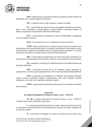 Palácio das Campinas Venerando de Freitas Borges (Paço Municipal)
Av. do Cerrado nº 999 - Park Lozandes - Goiânia - GO CEP 74.884-900
Fone: 55 62 3524.3004 | e-mail: paulogarcia@goiania.go.gov.br
40
XIII - o planejamento, a execução da política de gestão de resíduos sólidos em
articulação com os demais órgãos da Prefeitura;
XIV - a gestão de áreas verdes e parques e jardins da cidade;
XV - a fiscalização das diversas formas de poluição ambiental que afetam a
água, o solo, a atmosfera, o sossego público, a higiene pública, a paisagem urbana e os
demais componentes do patrimônio ambiental do Município;
XVI - a fiscalização da instalação de meios de publicidade e propaganda
visual de qualquer natureza;
XVII - a fiscalização do uso e a exploração de recursos naturais;
XVIII - efetuar vistorias fiscais, visando a instrução e pareceres em processos
de denúncias ou de requerimentos relativos a cadastro, licenciamento, autorização, revisão,
monitoramento, auditoria de atividades efetiva ou potencialmente poluidoras e de outros
termos que necessitem de subsídios da área de fiscalização ambiental;
XIX - a fiscalização do cumprimento dos termos da Licença Ambiental e/ou
outros termos de autorizações e licenciamento, tendo em vista os padrões e usos permitidos;
XX - a autuação e a interdição de estabelecimentos ou atividades infratoras da
legislação ambiental;
XXI - a apreensão na forma da lei, de máquinas, objetos, aparelhos ou
equipamentos e veículos, que de qualquer forma, estiverem provocando poluição ambiental;
XXII - a aplicação de penalidades aos infratores da legislação ambiental
vigente, inclusive definindo medidas compensatórias, bem como exigindo medidas
mitigadoras, de acordo com a legislação ambiental vigente;
XXIII - a organização do contencioso administrativo em relação às atividades
de fiscalização.
Seção XXI
Da Agência Municipal de Turismo, Eventos e Lazer - AGETUL
Art. 40. À Agência Municipal de Turismo, Eventos e Lazer - AGETUL
compete, dentre outras atribuições regimentais:
I - a execução das políticas de turismo visando, o desenvolvimento do turismo
no município e a intensificação de sua contribuição para a geração de renda e ampliação do
mercado de trabalho;
II - a promoção e divulgação de eventos de interesse turístico, bem como
DOM Eletrônico Edição Nº 6094, de 03 de junho de 2015. Página 41 de 250
Prefeitura de Goiânia/ Secretaria Municipal da Casa Civil Assinado Digitalmente: www.goiania.go.gov.br
 