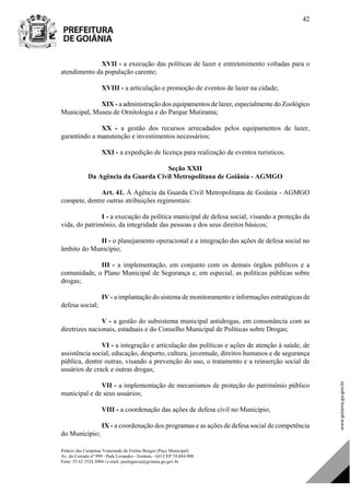 Palácio das Campinas Venerando de Freitas Borges (Paço Municipal)
Av. do Cerrado nº 999 - Park Lozandes - Goiânia - GO CEP 74.884-900
Fone: 55 62 3524.3004 | e-mail: paulogarcia@goiania.go.gov.br
42
XVII - a execução das políticas de lazer e entretenimento voltadas para o
atendimento da população carente;
XVIII - a articulação e promoção de eventos de lazer na cidade;
XIX - a administração dos equipamentos de lazer, especialmente do Zoológico
Municipal, Museu de Ornitologia e do Parque Mutirama;
XX - a gestão dos recursos arrecadados pelos equipamentos de lazer,
garantindo a manutenção e investimentos necessários;
XXI - a expedição de licença para realização de eventos turísticos.
Seção XXII
Da Agência da Guarda Civil Metropolitana de Goiânia - AGMGO
Art. 41. À Agência da Guarda Civil Metropolitana de Goiânia - AGMGO
compete, dentre outras atribuições regimentais:
I - a execução da política municipal de defesa social, visando a proteção da
vida, do patrimônio, da integridade das pessoas e dos seus direitos básicos;
II - o planejamento operacional e a integração das ações de defesa social no
âmbito do Município;
III - a implementação, em conjunto com os demais órgãos públicos e a
comunidade, o Plano Municipal de Segurança e, em especial, as políticas públicas sobre
drogas;
IV - a implantação do sistema de monitoramento e informações estratégicas de
defesa social;
V - a gestão do subsistema municipal antidrogas, em consonância com as
diretrizes nacionais, estaduais e do Conselho Municipal de Políticas sobre Drogas;
VI - a integração e articulação das políticas e ações de atenção à saúde, de
assistência social, educação, desporto, cultura, juventude, direitos humanos e de segurança
pública, dentre outras, visando a prevenção do uso, o tratamento e a reinserção social de
usuários de crack e outras drogas;
VII - a implementação de mecanismos de proteção do patrimônio público
municipal e de seus usuários;
VIII - a coordenação das ações de defesa civil no Município;
IX - a coordenação dos programas e as ações de defesa social de competência
do Município;
DOM Eletrônico Edição Nº 6094, de 03 de junho de 2015. Página 43 de 250
Prefeitura de Goiânia/ Secretaria Municipal da Casa Civil Assinado Digitalmente: www.goiania.go.gov.br
 