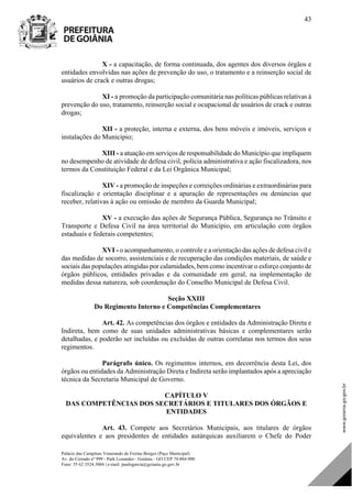 Palácio das Campinas Venerando de Freitas Borges (Paço Municipal)
Av. do Cerrado nº 999 - Park Lozandes - Goiânia - GO CEP 74.884-900
Fone: 55 62 3524.3004 | e-mail: paulogarcia@goiania.go.gov.br
43
X - a capacitação, de forma continuada, dos agentes dos diversos órgãos e
entidades envolvidas nas ações de prevenção do uso, o tratamento e a reinserção social de
usuários de crack e outras drogas;
XI - a promoção da participação comunitária nas políticas públicas relativas à
prevenção do uso, tratamento, reinserção social e ocupacional de usuários de crack e outras
drogas;
XII - a proteção, interna e externa, dos bens móveis e imóveis, serviços e
instalações do Município;
XIII - a atuação em serviços de responsabilidade do Município que impliquem
no desempenho de atividade de defesa civil, polícia administrativa e ação fiscalizadora, nos
termos da Constituição Federal e da Lei Orgânica Municipal;
XIV - a promoção de inspeções e correições ordinárias e extraordinárias para
fiscalização e orientação disciplinar e a apuração de representações ou denúncias que
receber, relativas à ação ou omissão de membro da Guarda Municipal;
XV - a execução das ações de Segurança Pública, Segurança no Trânsito e
Transporte e Defesa Civil na área territorial do Município, em articulação com órgãos
estaduais e federais competentes;
XVI - o acompanhamento, o controle e a orientação das ações de defesa civil e
das medidas de socorro, assistenciais e de recuperação das condições materiais, de saúde e
sociais das populações atingidas por calamidades, bem como incentivar o esforço conjunto de
órgãos públicos, entidades privadas e da comunidade em geral, na implementação de
medidas dessa natureza, sob coordenação do Conselho Municipal de Defesa Civil.
Seção XXIII
Do Regimento Interno e Competências Complementares
Art. 42. As competências dos órgãos e entidades da Administração Direta e
Indireta, bem como de suas unidades administrativas básicas e complementares serão
detalhadas, e poderão ser incluídas ou excluídas de outras correlatas nos termos dos seus
regimentos.
Parágrafo único. Os regimentos internos, em decorrência desta Lei, dos
órgãos ou entidades da Administração Direta e Indireta serão implantados após a apreciação
técnica da Secretaria Municipal de Governo.
CAPÍTULO V
DAS COMPETÊNCIAS DOS SECRETÁRIOS E TITULARES DOS ÓRGÃOS E
ENTIDADES
Art. 43. Compete aos Secretários Municipais, aos titulares de órgãos
equivalentes e aos presidentes de entidades autárquicas auxiliarem o Chefe do Poder
DOM Eletrônico Edição Nº 6094, de 03 de junho de 2015. Página 44 de 250
Prefeitura de Goiânia/ Secretaria Municipal da Casa Civil Assinado Digitalmente: www.goiania.go.gov.br
 