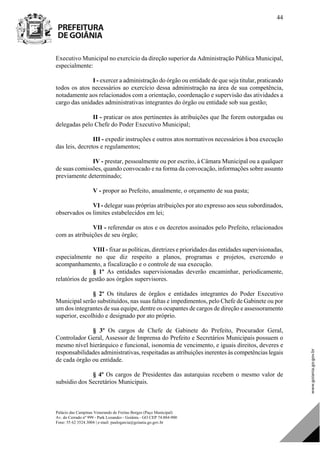 Palácio das Campinas Venerando de Freitas Borges (Paço Municipal)
Av. do Cerrado nº 999 - Park Lozandes - Goiânia - GO CEP 74.884-900
Fone: 55 62 3524.3004 | e-mail: paulogarcia@goiania.go.gov.br
44
Executivo Municipal no exercício da direção superior da Administração Pública Municipal,
especialmente:
I - exercer a administração do órgão ou entidade de que seja titular, praticando
todos os atos necessários ao exercício dessa administração na área de sua competência,
notadamente aos relacionados com a orientação, coordenação e supervisão das atividades a
cargo das unidades administrativas integrantes do órgão ou entidade sob sua gestão;
II - praticar os atos pertinentes às atribuições que lhe forem outorgadas ou
delegadas pelo Chefe do Poder Executivo Municipal;
III - expedir instruções e outros atos normativos necessários à boa execução
das leis, decretos e regulamentos;
IV - prestar, pessoalmente ou por escrito, à Câmara Municipal ou a qualquer
de suas comissões, quando convocado e na forma da convocação, informações sobre assunto
previamente determinado;
V - propor ao Prefeito, anualmente, o orçamento de sua pasta;
VI - delegar suas próprias atribuições por ato expresso aos seus subordinados,
observados os limites estabelecidos em lei;
VII - referendar os atos e os decretos assinados pelo Prefeito, relacionados
com as atribuições de seu órgão;
VIII - fixar as políticas, diretrizes e prioridades das entidades supervisionadas,
especialmente no que diz respeito a planos, programas e projetos, exercendo o
acompanhamento, a fiscalização e o controle de sua execução.
§ 1º As entidades supervisionadas deverão encaminhar, periodicamente,
relatórios de gestão aos órgãos supervisores.
§ 2º Os titulares de órgãos e entidades integrantes do Poder Executivo
Municipal serão substituídos, nas suas faltas e impedimentos, pelo Chefe de Gabinete ou por
um dos integrantes de sua equipe, dentre os ocupantes de cargos de direção e assessoramento
superior, escolhido e designado por ato próprio.
§ 3º Os cargos de Chefe de Gabinete do Prefeito, Procurador Geral,
Controlador Geral, Assessor de Imprensa do Prefeito e Secretários Municipais possuem o
mesmo nível hierárquico e funcional, isonomia de vencimento, e iguais direitos, deveres e
responsabilidades administrativas, respeitadas as atribuições inerentes às competências legais
de cada órgão ou entidade.
§ 4º Os cargos de Presidentes das autarquias recebem o mesmo valor de
subsídio dos Secretários Municipais.
DOM Eletrônico Edição Nº 6094, de 03 de junho de 2015. Página 45 de 250
Prefeitura de Goiânia/ Secretaria Municipal da Casa Civil Assinado Digitalmente: www.goiania.go.gov.br
 