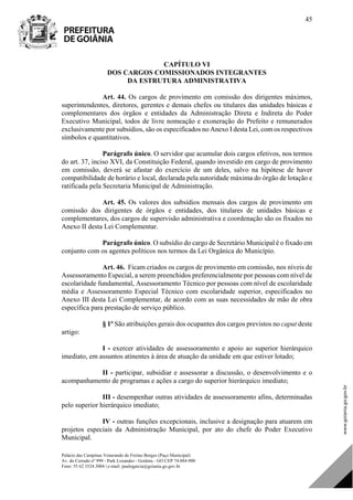Palácio das Campinas Venerando de Freitas Borges (Paço Municipal)
Av. do Cerrado nº 999 - Park Lozandes - Goiânia - GO CEP 74.884-900
Fone: 55 62 3524.3004 | e-mail: paulogarcia@goiania.go.gov.br
45
CAPÍTULO VI
DOS CARGOS COMISSIONADOS INTEGRANTES
DA ESTRUTURA ADMINISTRATIVA
Art. 44. Os cargos de provimento em comissão dos dirigentes máximos,
superintendentes, diretores, gerentes e demais chefes ou titulares das unidades básicas e
complementares dos órgãos e entidades da Administração Direta e Indireta do Poder
Executivo Municipal, todos de livre nomeação e exoneração do Prefeito e remunerados
exclusivamente por subsídios, são os especificados no Anexo I desta Lei, com os respectivos
símbolos e quantitativos.
Parágrafo único. O servidor que acumular dois cargos efetivos, nos termos
do art. 37, inciso XVI, da Constituição Federal, quando investido em cargo de provimento
em comissão, deverá se afastar do exercício de um deles, salvo na hipótese de haver
compatibilidade de horário e local, declarada pela autoridade máxima do órgão de lotação e
ratificada pela Secretaria Municipal de Administração.
Art. 45. Os valores dos subsídios mensais dos cargos de provimento em
comissão dos dirigentes de órgãos e entidades, dos titulares de unidades básicas e
complementares, dos cargos de supervisão administrativa e coordenação são os fixados no
Anexo II desta Lei Complementar.
Parágrafo único. O subsídio do cargo de Secretário Municipal é o fixado em
conjunto com os agentes políticos nos termos da Lei Orgânica do Município.
Art. 46. Ficam criados os cargos de provimento em comissão, nos níveis de
Assessoramento Especial, a serem preenchidos preferencialmente por pessoas com nível de
escolaridade fundamental, Assessoramento Técnico por pessoas com nível de escolaridade
média e Assessoramento Especial Técnico com escolaridade superior, especificados no
Anexo III desta Lei Complementar, de acordo com as suas necessidades de mão de obra
específica para prestação de serviço público.
§ 1º São atribuições gerais dos ocupantes dos cargos previstos no caput deste
artigo:
I - exercer atividades de assessoramento e apoio ao superior hierárquico
imediato, em assuntos atinentes à área de atuação da unidade em que estiver lotado;
II - participar, subsidiar e assessorar a discussão, o desenvolvimento e o
acompanhamento de programas e ações a cargo do superior hierárquico imediato;
III - desempenhar outras atividades de assessoramento afins, determinadas
pelo superior hierárquico imediato;
IV - outras funções excepcionais, inclusive a designação para atuarem em
projetos especiais da Administração Municipal, por ato do chefe do Poder Executivo
Municipal.
DOM Eletrônico Edição Nº 6094, de 03 de junho de 2015. Página 46 de 250
Prefeitura de Goiânia/ Secretaria Municipal da Casa Civil Assinado Digitalmente: www.goiania.go.gov.br
 
