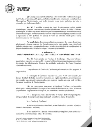 Palácio das Campinas Venerando de Freitas Borges (Paço Municipal)
Av. do Cerrado nº 999 - Park Lozandes - Goiânia - GO CEP 74.884-900
Fone: 55 62 3524.3004 | e-mail: paulogarcia@goiania.go.gov.br
46
§ 2º Os cargos de que trata este artigo serão controlados e administrados pela
Sub-Chefia de Gabinete de Despacho, no Gabinete do Prefeito, em conjunto com a Secretaria
Municipal de Administração, onde serão alocados e que terá a atribuição de lotar os
nomeados nos órgãos e entidades.
Art. 47. O servidor ocupante de cargo de provimento efetivo, quando
nomeado para cargo em comissão na Administração Direta e Indireta do Poder Executivo,
poderá optar, na forma legalmente permitida, pelo recebimento integral do subsídio do cargo
comissionado ou pela remuneração relativa ao seu cargo efetivo ou emprego, acumulado com
o equivalente a 70% (setenta por cento) do valor do subsídio fixado para o cargo
comissionado que vier a exercer.
Parágrafo único. Em nenhuma hipótese, os valores dos cargos da estrutura
administrativa de que trata esta Lei Complementar serão incorporados para efeito legal,
inclusive não integram a base de cálculo para a incidência da contribuição previdenciária do
Regime Próprio de Previdência Social para efeito de aposentadoria.
CAPÍTULO VII
DAS FUNÇÕES DE CONFIANÇA DESTINADAS A SERVIDORES EFETIVOS
Art. 48. Ficam criadas as Funções de Confiança - FC, com valores e
quantitativos previstos nos Anexos IV e V desta Lei Complementar destinada aos servidores
dos órgãos da Administração Direta e das entidades autárquicas do Poder Executivo,
observado o seguinte:
I - o provimento da Função de Confiança é privativo de servidor ocupante de
cargo efetivo;
II - as Funções de Confiança previstas nos Anexo IV e V serão alocadas, por
decreto do Chefe do Poder Executivo Municipal, aos órgãos e entidades, conforme as suas
necessidades devidamente comprovadas, em processo regular, em que será ouvida a
Secretaria Municipal de Administração;
III - são competentes para prover a Função de Confiança os Secretários
Municipais e seus equivalentes hierárquicos, no âmbito da Administração Direta, bem como
os presidentes e equivalentes hierárquicos, no âmbito da Administração Indireta;
IV - a designação para o desempenho de Função de Confiança importa a
obrigatoriedade de cumprimento de jornada de 8 (oito) horas diárias de trabalho;
V - a Função de Confiança:
a) reveste-se de natureza transitória, sendo dispensável, portanto, a qualquer
tempo, o servidor nela investido;
b) não é atribuível a pessoal comissionado ou temporário, bem como não é
cumulativa com remuneração à base de subsídio;
DOM Eletrônico Edição Nº 6094, de 03 de junho de 2015. Página 47 de 250
Prefeitura de Goiânia/ Secretaria Municipal da Casa Civil Assinado Digitalmente: www.goiania.go.gov.br
 