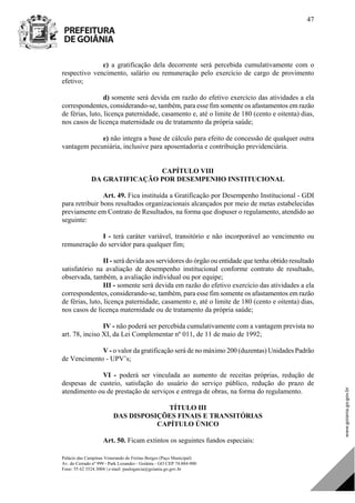 Palácio das Campinas Venerando de Freitas Borges (Paço Municipal)
Av. do Cerrado nº 999 - Park Lozandes - Goiânia - GO CEP 74.884-900
Fone: 55 62 3524.3004 | e-mail: paulogarcia@goiania.go.gov.br
47
c) a gratificação dela decorrente será percebida cumulativamente com o
respectivo vencimento, salário ou remuneração pelo exercício de cargo de provimento
efetivo;
d) somente será devida em razão do efetivo exercício das atividades a ela
correspondentes, considerando-se, também, para esse fim somente os afastamentos em razão
de férias, luto, licença paternidade, casamento e, até o limite de 180 (cento e oitenta) dias,
nos casos de licença maternidade ou de tratamento da própria saúde;
e) não integra a base de cálculo para efeito de concessão de qualquer outra
vantagem pecuniária, inclusive para aposentadoria e contribuição previdenciária.
CAPÍTULO VIII
DA GRATIFICAÇÃO POR DESEMPENHO INSTITUCIONAL
Art. 49. Fica instituída a Gratificação por Desempenho Institucional - GDI
para retribuir bons resultados organizacionais alcançados por meio de metas estabelecidas
previamente em Contrato de Resultados, na forma que dispuser o regulamento, atendido ao
seguinte:
I - terá caráter variável, transitório e não incorporável ao vencimento ou
remuneração do servidor para qualquer fim;
II - será devida aos servidores do órgão ou entidade que tenha obtido resultado
satisfatório na avaliação de desempenho institucional conforme contrato de resultado,
observada, também, a avaliação individual ou por equipe;
III - somente será devida em razão do efetivo exercício das atividades a ela
correspondentes, considerando-se, também, para esse fim somente os afastamentos em razão
de férias, luto, licença paternidade, casamento e, até o limite de 180 (cento e oitenta) dias,
nos casos de licença maternidade ou de tratamento da própria saúde;
IV - não poderá ser percebida cumulativamente com a vantagem prevista no
art. 78, inciso XI, da Lei Complementar nº 011, de 11 de maio de 1992;
V - o valor da gratificação será de no máximo 200 (duzentas) Unidades Padrão
de Vencimento - UPV’s;
VI - poderá ser vinculada ao aumento de receitas próprias, redução de
despesas de custeio, satisfação do usuário do serviço público, redução do prazo de
atendimento ou de prestação de serviços e entrega de obras, na forma do regulamento.
TÍTULO III
DAS DISPOSIÇÕES FINAIS E TRANSITÓRIAS
CAPÍTULO ÚNICO
Art. 50. Ficam extintos os seguintes fundos especiais:
DOM Eletrônico Edição Nº 6094, de 03 de junho de 2015. Página 48 de 250
Prefeitura de Goiânia/ Secretaria Municipal da Casa Civil Assinado Digitalmente: www.goiania.go.gov.br
 