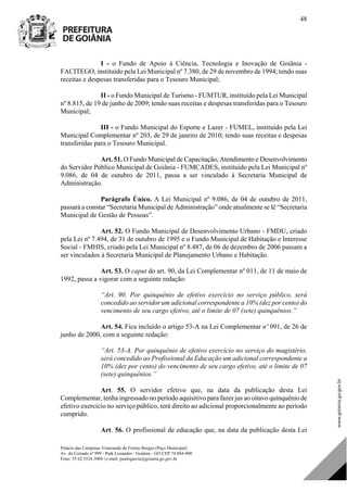 Palácio das Campinas Venerando de Freitas Borges (Paço Municipal)
Av. do Cerrado nº 999 - Park Lozandes - Goiânia - GO CEP 74.884-900
Fone: 55 62 3524.3004 | e-mail: paulogarcia@goiania.go.gov.br
48
I - o Fundo de Apoio à Ciência, Tecnologia e Inovação de Goiânia -
FACITEGO, instituído pela Lei Municipal nº 7.380, de 29 de novembro de 1994; tendo suas
receitas e despesas transferidas para o Tesouro Municipal;
II - o Fundo Municipal de Turismo - FUMTUR, instituído pela Lei Municipal
nº 8.815, de 19 de junho de 2009; tendo suas receitas e despesas transferidas para o Tesouro
Municipal;
III - o Fundo Municipal do Esporte e Lazer - FUMEL, instituído pela Lei
Municipal Complementar nº 203, de 29 de janeiro de 2010; tendo suas receitas e despesas
transferidas para o Tesouro Municipal.
Art. 51. O Fundo Municipal de Capacitação, Atendimento e Desenvolvimento
do Servidor Público Municipal de Goiânia - FUMCADES, instituído pela Lei Municipal nº
9.086, de 04 de outubro de 2011, passa a ser vinculado à Secretaria Municipal de
Administração.
Parágrafo Único. A Lei Municipal nº 9.086, de 04 de outubro de 2011,
passará a constar “Secretaria Municipal de Administração” onde atualmente se lê “Secretaria
Municipal de Gestão de Pessoas”.
Art. 52. O Fundo Municipal de Desenvolvimento Urbano - FMDU, criado
pela Lei nº 7.494, de 31 de outubro de 1995 e o Fundo Municipal de Habitação e Interesse
Social - FMHIS, criado pela Lei Municipal nº 8.487, de 06 de dezembro de 2006 passam a
ser vinculados à Secretaria Municipal de Planejamento Urbano e Habitação.
Art. 53. O caput do art. 90, da Lei Complementar nº 011, de 11 de maio de
1992, passa a vigorar com a seguinte redação:
“Art. 90. Por quinquênio de efetivo exercício no serviço público, será
concedido ao servidor um adicional correspondente a 10% (dez por cento) do
vencimento de seu cargo efetivo, até o limite de 07 (sete) quinquênios.”
Art. 54. Fica incluído o artigo 53-A na Lei Complementar nº 091, de 26 de
junho de 2000, com a seguinte redação:
“Art. 53-A. Por quinquênio de efetivo exercício no serviço do magistério,
será concedido ao Profissional da Educação um adicional correspondente a
10% (dez por cento) do vencimento de seu cargo efetivo, até o limite de 07
(sete) quinquênios.”
Art. 55. O servidor efetivo que, na data da publicação desta Lei
Complementar, tenha ingressado no período aquisitivo para fazer jus ao oitavo quinquênio de
efetivo exercício no serviço público, terá direito ao adicional proporcionalmente ao período
cumprido.
Art. 56. O profissional de educação que, na data da publicação desta Lei
DOM Eletrônico Edição Nº 6094, de 03 de junho de 2015. Página 49 de 250
Prefeitura de Goiânia/ Secretaria Municipal da Casa Civil Assinado Digitalmente: www.goiania.go.gov.br
 