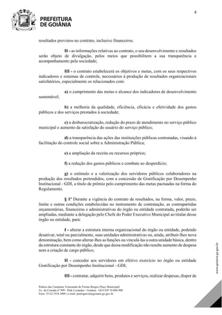 Palácio das Campinas Venerando de Freitas Borges (Paço Municipal)
Av. do Cerrado nº 999 - Park Lozandes - Goiânia - GO CEP 74.884-900
Fone: 55 62 3524.3004 | e-mail: paulogarcia@goiania.go.gov.br
4
resultados previstos no contrato, inclusive financeiros.
II - as informações relativas ao contrato, o seu desenvolvimento e resultados
serão objeto de divulgação, pelos meios que possibilitem a sua transparência e
acompanhamento pela sociedade;
III - o contrato estabelecerá os objetivos e metas, com os seus respectivos
indicadores e sistemas de controle, necessários à produção de resultados organizacionais
satisfatórios, especialmente os relacionados com:
a) o cumprimento das metas e alcance dos indicadores de desenvolvimento
sustentável;
b) a melhoria da qualidade, eficiência, eficácia e efetividade dos gastos
públicos e dos serviços prestados à sociedade;
c) a desburocratização, redução do prazo de atendimento no serviço público
municipal e aumento da satisfação do usuário do serviço público;
d) a transparência das ações das instituições públicas contratadas, visando à
facilitação do controle social sobre a Administração Pública;
e) a ampliação da receita ou recursos próprios;
f) a redução dos gastos públicos e combate ao desperdício;
g) o estímulo e a valorização dos servidores públicos colaboradores na
produção dos resultados pretendidos, com a concessão de Gratificação por Desempenho
Institucional - GDI, a título de prêmio pelo cumprimento das metas pactuadas na forma do
Regulamento.
§ 1º Durante a vigência do contrato de resultados, na forma, valor, prazo,
limite e outras condições estabelecidas no instrumento de contratação, as contrapartidas
orçamentárias, financeiras e administrativas do órgão ou entidade contratada, poderão ser
ampliadas, mediante a delegação pelo Chefe do Poder Executivo Municipal ao titular desse
órgão ou entidade, para:
I - alterar a estrutura interna organizacional do órgão ou entidade, podendo
desativar, total ou parcialmente, suas unidades administrativas ou, ainda, atribuir-lhes nova
denominação, bem como alterar-lhes as funções ou vinculá-las a outra unidade básica, dentro
da estrutura constante do órgão, desde que dessa modificação não resulte aumento de despesa
nem a criação de cargo público;
II - conceder aos servidores em efetivo exercício no órgão ou entidade
Gratificação por Desempenho Institucional - GDI;
III - contratar, adquirir bens, produtos e serviços, realizar despesas, dispor de
DOM Eletrônico Edição Nº 6094, de 03 de junho de 2015. Página 5 de 250
Prefeitura de Goiânia/ Secretaria Municipal da Casa Civil Assinado Digitalmente: www.goiania.go.gov.br
 