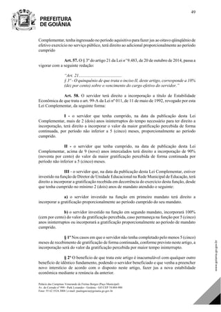 Palácio das Campinas Venerando de Freitas Borges (Paço Municipal)
Av. do Cerrado nº 999 - Park Lozandes - Goiânia - GO CEP 74.884-900
Fone: 55 62 3524.3004 | e-mail: paulogarcia@goiania.go.gov.br
49
Complementar, tenha ingressado no período aquisitivo para fazer jus ao oitavo qüinqüênio de
efetivo exercício no serviço público, terá direito ao adicional proporcionalmente ao período
cumprido
Art. 57. O § 3º do artigo 21 da Lei nº 9.483, de 20 de outubro de 2014, passa a
vigorar com a seguinte redação:
“Art. 21........................................
§ 3º - O quinquênio de que trata o inciso II, deste artigo, corresponde a 10%
(dez por cento) sobre o vencimento do cargo efetivo do servidor.”
Art. 58. O servidor terá direito a incorporação a título de Estabilidade
Econômica de que trata o art. 99-A da Lei nº 011, de 11 de maio de 1992, revogado por esta
Lei Complementar, da seguinte forma:
I - o servidor que tenha cumprido, na data da publicação desta Lei
Complementar, mais de 2 (dois) anos ininterruptos do tempo necessário para ter direito a
incorporação, terá direito a incorporar o valor da maior gratificação percebida de forma
continuada, por período não inferior a 5 (cinco) meses, proporcionalmente ao período
cumprido.
II - o servidor que tenha cumprido, na data de publicação desta Lei
Complementar, acima de 9 (nove) anos intercalados terá direito a incorporação de 90%
(noventa por cento) do valor da maior gratificação percebida de forma continuada por
período não inferior a 5 (cinco) meses.
III - o servidor que, na data da publicação desta Lei Complementar, estiver
investido na função de Diretor de Unidade Educacional na Rede Municipal de Educação, terá
direito a incorporar a gratificação recebida em decorrência do exercício desta função, desde
que tenha cumprido no mínimo 2 (dois) anos de mandato atendido o seguinte:
a) o servidor investido na função em primeiro mandato terá direito a
incorporar a gratificação proporcionalmente ao período cumprido do seu mandato.
b) o servidor investido na função em segundo mandato, incorporará 100%
(cem por cento) do valor da gratificação percebida, caso permaneça na função por 5 (cinco)
anos ininterruptos ou incorporará a gratificação proporcionalmente ao período de mandato
cumprido.
§ 1º Nos casos em que o servidor não tenha completado pelo menos 5 (cinco)
meses de recebimento de gratificação de forma continuada, conforme previsto neste artigo, a
incorporação será do valor da gratificação percebida por maior tempo ininterrupto.
§ 2º O benefício de que trata este artigo é inacumulável com qualquer outro
benefício de idêntico fundamento, podendo o servidor beneficiado e que venha a preencher
novo interstício de acordo com o disposto neste artigo, fazer jus a nova estabilidade
econômica mediante a renúncia da anterior.
DOM Eletrônico Edição Nº 6094, de 03 de junho de 2015. Página 50 de 250
Prefeitura de Goiânia/ Secretaria Municipal da Casa Civil Assinado Digitalmente: www.goiania.go.gov.br
 
