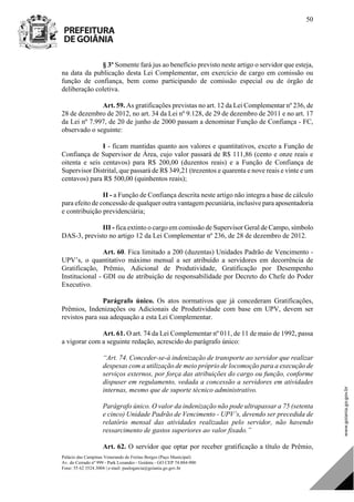 Palácio das Campinas Venerando de Freitas Borges (Paço Municipal)
Av. do Cerrado nº 999 - Park Lozandes - Goiânia - GO CEP 74.884-900
Fone: 55 62 3524.3004 | e-mail: paulogarcia@goiania.go.gov.br
50
§ 3º Somente fará jus ao benefício previsto neste artigo o servidor que esteja,
na data da publicação desta Lei Complementar, em exercício de cargo em comissão ou
função de confiança, bem como participando de comissão especial ou de órgão de
deliberação coletiva.
Art. 59. As gratificações previstas no art. 12 da Lei Complementar nº 236, de
28 de dezembro de 2012, no art. 34 da Lei nº 9.128, de 29 de dezembro de 2011 e no art. 17
da Lei nº 7.997, de 20 de junho de 2000 passam a denominar Função de Confiança - FC,
observado o seguinte:
I - ficam mantidas quanto aos valores e quantitativos, exceto a Função de
Confiança de Supervisor de Área, cujo valor passará de R$ 111,86 (cento e onze reais e
oitenta e seis centavos) para R$ 200,00 (duzentos reais) e a Função de Confiança de
Supervisor Distrital, que passará de R$ 349,21 (trezentos e quarenta e nove reais e vinte e um
centavos) para R$ 500,00 (quinhentos reais);
II - a Função de Confiança descrita neste artigo não integra a base de cálculo
para efeito de concessão de qualquer outra vantagem pecuniária, inclusive para aposentadoria
e contribuição previdenciária;
III - fica extinto o cargo em comissão de Supervisor Geral de Campo, símbolo
DAS-3, previsto no artigo 12 da Lei Complementar nº 236, de 28 de dezembro de 2012.
Art. 60. Fica limitado a 200 (duzentas) Unidades Padrão de Vencimento -
UPV’s, o quantitativo máximo mensal a ser atribuído a servidores em decorrência de
Gratificação, Prêmio, Adicional de Produtividade, Gratificação por Desempenho
Institucional - GDI ou de atribuição de responsabilidade por Decreto do Chefe do Poder
Executivo.
Parágrafo único. Os atos normativos que já concederam Gratificações,
Prêmios, Indenizações ou Adicionais de Produtividade com base em UPV, devem ser
revistos para sua adequação a esta Lei Complementar.
Art. 61. O art. 74 da Lei Complementar nº 011, de 11 de maio de 1992, passa
a vigorar com a seguinte redação, acrescido do parágrafo único:
“Art. 74. Conceder-se-á indenização de transporte ao servidor que realizar
despesas com a utilização de meio próprio de locomoção para a execução de
serviços externos, por força das atribuições do cargo ou função, conforme
dispuser em regulamento, vedada a concessão a servidores em atividades
internas, mesmo que de suporte técnico administrativo.
Parágrafo único. O valor da indenização não pode ultrapassar a 75 (setenta
e cinco) Unidade Padrão de Vencimento - UPV’s, devendo ser precedida de
relatório mensal das atividades realizadas pelo servidor, não havendo
ressarcimento de gastos superiores ao valor fixado.”
Art. 62. O servidor que optar por receber gratificação a título de Prêmio,
DOM Eletrônico Edição Nº 6094, de 03 de junho de 2015. Página 51 de 250
Prefeitura de Goiânia/ Secretaria Municipal da Casa Civil Assinado Digitalmente: www.goiania.go.gov.br
 