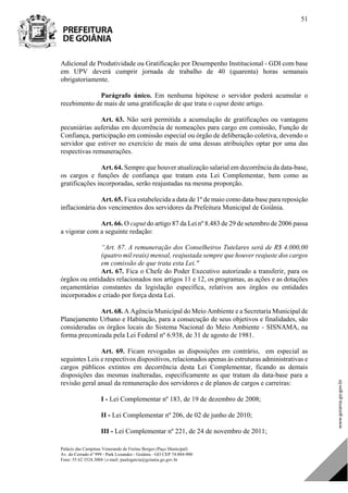 Palácio das Campinas Venerando de Freitas Borges (Paço Municipal)
Av. do Cerrado nº 999 - Park Lozandes - Goiânia - GO CEP 74.884-900
Fone: 55 62 3524.3004 | e-mail: paulogarcia@goiania.go.gov.br
51
Adicional de Produtividade ou Gratificação por Desempenho Institucional - GDI com base
em UPV deverá cumprir jornada de trabalho de 40 (quarenta) horas semanais
obrigatoriamente.
Parágrafo único. Em nenhuma hipótese o servidor poderá acumular o
recebimento de mais de uma gratificação de que trata o caput deste artigo.
Art. 63. Não será permitida a acumulação de gratificações ou vantagens
pecuniárias auferidas em decorrência de nomeações para cargo em comissão, Função de
Confiança, participação em comissão especial ou órgão de deliberação coletiva, devendo o
servidor que estiver no exercício de mais de uma dessas atribuições optar por uma das
respectivas remunerações.
Art. 64. Sempre que houver atualização salarial em decorrência da data-base,
os cargos e funções de confiança que tratam esta Lei Complementar, bem como as
gratificações incorporadas, serão reajustadas na mesma proporção.
Art. 65. Fica estabelecida a data de 1º de maio como data-base para reposição
inflacionária dos vencimentos dos servidores da Prefeitura Municipal de Goiânia.
Art. 66. O caput do artigo 87 da Lei nº 8.483 de 29 de setembro de 2006 passa
a vigorar com a seguinte redação:
“Art. 87. A remuneração dos Conselheiros Tutelares será de R$ 4.000,00
(quatro mil reais) mensal, reajustada sempre que houver reajuste dos cargos
em comissão de que trata esta Lei."
Art. 67. Fica o Chefe do Poder Executivo autorizado a transferir, para os
órgãos ou entidades relacionados nos artigos 11 e 12, os programas, as ações e as dotações
orçamentárias constantes da legislação específica, relativos aos órgãos ou entidades
incorporados e criado por força desta Lei.
Art. 68. A Agência Municipal do Meio Ambiente e a Secretaria Municipal de
Planejamento Urbano e Habitação, para a consecução de seus objetivos e finalidades, são
consideradas os órgãos locais do Sistema Nacional do Meio Ambiente - SISNAMA, na
forma preconizada pela Lei Federal nº 6.938, de 31 de agosto de 1981.
Art. 69. Ficam revogadas as disposições em contrário, em especial as
seguintes Leis e respectivos dispositivos, relacionados apenas às estruturas administrativas e
cargos públicos extintos em decorrência desta Lei Complementar, ficando as demais
disposições das mesmas inalteradas, especificamente as que tratam da data-base para a
revisão geral anual da remuneração dos servidores e de planos de cargos e carreiras:
I - Lei Complementar nº 183, de 19 de dezembro de 2008;
II - Lei Complementar nº 206, de 02 de junho de 2010;
III - Lei Complementar nº 221, de 24 de novembro de 2011;
DOM Eletrônico Edição Nº 6094, de 03 de junho de 2015. Página 52 de 250
Prefeitura de Goiânia/ Secretaria Municipal da Casa Civil Assinado Digitalmente: www.goiania.go.gov.br
 