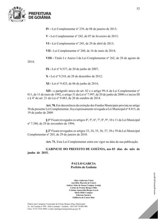 Palácio das Campinas Venerando de Freitas Borges (Paço Municipal)
Av. do Cerrado nº 999 - Park Lozandes - Goiânia - GO CEP 74.884-900
Fone: 55 62 3524.3004 | e-mail: paulogarcia@goiania.go.gov.br
52
IV - Lei Complementar nº 239, de 08 de janeiro de 2013;
V - Lei Complementar nº 242, de 07 de fevereiro de 2013;
VI - Lei Complementar nº 245, de 29 de abril de 2013;
VII - Lei Complementar nº 260, de 16 de maio de 2014;
VIII - Título I e Anexo I da Lei Complementar nº 262, de 28 de agosto de
2014;
IX - Lei nº 8.537, de 20 de junho de 2007;
X - Lei nº 9.218, de 28 de dezembro de 2012;
XI - Lei nº 9.425, de 06 de junho de 2014;
XII - o parágrafo único do art. 82 e o artigo 99-A da Lei Complementar nº
011, de 11 de maio de 1992, o artigo 31 da Lei nº 7.997, de 20 de junho de 2000 e o inciso III
e § 4º do art. 21 da Lei nº 9.483, de 20 de outubro de 2014.
Art. 70. Em decorrência da extinção dos Fundos Municipais prevista no artigo
50 da presente Lei Complementar, fica expressamente revogada a Lei Municipal nº 8.815, de
19 de junho de 2009.
§ 1º Ficam revogados os artigos 4º, 5º, 6º, 7º, 8º, 9º, 10 e 11 da Lei Municipal
nº 7.380, de 29 de novembro de 1994;
§ 2º Ficam revogados os artigos 33, 34, 35, 36, 37, 38 e 39 da Lei Municipal
Complementar nº 203, de 29 de janeiro de 2010.
Art. 71. Esta Lei Complementar entra em vigor na data da sua publicação.
GABINETE DO PREFEITO DE GOIÂNIA, aos 03 dias do mês de
junho de 2015.
PAULO GARCIA
Prefeito de Goiânia
||
Allen Anderson Viana
Ana Rita Marcelo de Castro
Andrey Sales de Souza Campos Araújo
Carlos de Freitas Borges Filho
Cristina Aparecida Borges Laval
Dário Délio Campos
Ederson Saraiva
Edilberto de Castro Dias
DOM Eletrônico Edição Nº 6094, de 03 de junho de 2015. Página 53 de 250
Prefeitura de Goiânia/ Secretaria Municipal da Casa Civil Assinado Digitalmente: www.goiania.go.gov.br
 