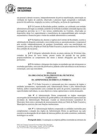 Palácio das Campinas Venerando de Freitas Borges (Paço Municipal)
Av. do Cerrado nº 999 - Park Lozandes - Goiânia - GO CEP 74.884-900
Fone: 55 62 3524.3004 | e-mail: paulogarcia@goiania.go.gov.br
5
seu pessoal e demais recursos, independentemente de prévia manifestação, autorização ou
validação de órgãos de controle, observado o processo legal, assegurada a realização
posterior de auditorias, inspeções ou outras verificações, na forma do regulamento.
§ 2º O Contrato de Resultados poderá, também, ser celebrado com unidade
administrativa de órgão ou entidade, podendo ser atribuída à unidade contratada algumas das
prerrogativas previstas no § 1º nos termos estabelecidos no Contrato, observadas as
disposições desta Lei, especialmente a transferência da responsabilidade pela execução
orçamentária e financeira para o titular da unidade administrativa contratada;
§ 3º Na hipótese de, durante a vigência do Contrato de Resultados, ocorrer a
substituição do dirigente contratado, o novo titular torna-se, automaticamente, o responsável
pelo acordo, independentemente de qualquer formalidade, salvo sua manifestação em
contrário, por escrito, dirigida ao Chefe do Poder Executivo, no prazo máximo de 30 (trinta)
dias contados da sua posse.
§ 4º O dirigente substituído deverá, no prazo máximo de 30 (trinta) dias,
contados da posse do novo titular, prestar contas do período de sua gestão,
proporcionalmente ao cumprimento das metas e demais obrigações que lhes eram
pertinentes.
§ 5º Os titulares e dirigentes dos órgãos ou entidades que não alcançarem os
resultados pactuados, sem a devida justificativa, poderão sofrer advertência ou até mesmo a
exoneração, caso seja reincidente.
TÍTULO II
DA ORGANIZAÇÃO DA PREFEITURA MUNICIPAL
CAPÍTULO I
DA ADMINISTRAÇÃO DIRETA E INDIRETA
Art. 7º O Poder Executivo é estruturado por dois conjuntos de órgãos e
entidades permanentes, representados pela Administração Direta e pela Administração
Indireta, ambos comprometidos com a unidade das ações do governo, respeitadas as suas
especificidades individuais, os seus objetivos e metas operacionais a serem alcançados.
Art. 8º A Administração Direta compreende os órgãos municipais
encarregados da formulação da política de gestão pública e do ordenamento operacional das
atividades da Administração Municipal, visando ao desenvolvimento sustentável do
Município, bem como a prestação de assessoramento direto ao Chefe do Poder Executivo
Municipal no exercício das suas funções institucionais.
Art. 9º A Administração Indireta compreende as entidades instituídas para
complementar a atuação dos órgãos da Administração Direta ou aperfeiçoar sua ação
executiva no desempenho de atividades de interesse público, de cunho econômico, ambiental,
tecnológico ou social.
Parágrafo único. A autarquia ou empresa pública instituída na estrutura da
DOM Eletrônico Edição Nº 6094, de 03 de junho de 2015. Página 6 de 250
Prefeitura de Goiânia/ Secretaria Municipal da Casa Civil Assinado Digitalmente: www.goiania.go.gov.br
 