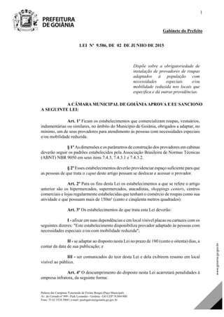 Palácio das Campinas Venerando de Freitas Borges (Paço Municipal)
Av. do Cerrado nº 999 - Park Lozandes - Goiânia - GO CEP 74.884-900
Fone: 55 62 3524.3004 | e-mail: paulogarcia@goiania.go.gov.br
1
Gabinete do Prefeito
LEI Nº 9.586, DE 02 DE JUNHO DE 2015
Dispõe sobre a obrigatoriedade de
instalação de provadores de roupas
adaptados à população com
necessidades especiais e/ou
mobilidade reduzida nos locais que
especifica e dá outras providências.
A CÂMARA MUNICIPAL DE GOIÂNIA APROVA E EU SANCIONO
A SEGUINTE LEI:
Art. 1º Ficam os estabelecimentos que comercializam roupas, vestuários,
indumentárias ou similares, no âmbito do Município de Goiânia, obrigados a adaptar, no
mínimo, um de seus provadores para atendimento às pessoas com necessidades especiais
e/ou mobilidade reduzida.
§ 1º As dimensões e os parâmetros de construção dos provadores em cabinas
deverão seguir os padrões estabelecidos pela Associação Brasileira de Normas Técnicas
(ABNT) NBR 9050 em seus itens 7.4.3, 7.4.3.1 e 7.4.3.2.
§ 2º Esses estabelecimentos deverão providenciar espaço suficiente para que
as pessoas de que trata o caput deste artigo possam se deslocar e acessar o provador.
Art. 2º Para os fins desta Lei os estabelecimentos a que se refere o artigo
anterior são os hipermercados, supermercados, atacadistas, shoppings centers, centros
comerciais e lojas regularmente estabelecidas que tenham o comércio de roupas como sua
atividade e que possuam mais de 150m² (cento e cinqüenta metros quadrados).
Art. 3º Os estabelecimentos de que trata esta Lei deverão:
I - afixar em suas dependências e em local visível placas ou cartazes com os
seguintes dizeres: "Este estabelecimento disponibiliza provador adaptado às pessoas com
necessidades especiais e/ou com mobilidade reduzida";
II - se adaptar ao disposto nesta Lei no prazo de 180 (cento e oitenta) dias, a
contar da data de sua publicação; e
III - ser comunicados do teor desta Lei e dela exibirem resumo em local
visível ao público.
Art. 4º O descumprimento do disposto nesta Lei acarretará penalidades à
empresa infratora, da seguinte forma:
DOM Eletrônico Edição Nº 6094, de 03 de junho de 2015. Página 70 de 250
Prefeitura de Goiânia/ Secretaria Municipal da Casa Civil Assinado Digitalmente: www.goiania.go.gov.br
 
