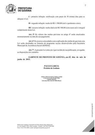 Palácio das Campinas Venerando de Freitas Borges (Paço Municipal)
Av. do Cerrado nº 999 - Park Lozandes - Goiânia - GO CEP 74.884-900
Fone: 55 62 3524.3004 | e-mail: paulogarcia@goiania.go.gov.br
2
I - primeira infração: notificação com prazo de 30 (trinta) dias para se
adequar à Lei;
II - segunda infração: multa de R$ 1.500,00 (mil e quinhentos reais);
III - terceira infração: multa diária de R$ 100,00 (cem reais) até o integral
cumprimento desta Lei.
Art. 5º Os valores das multas previstas no artigo 4º serão atualizados
monetariamente na data do seu pagamento.
Art. 6º Os recursos arrecadados com a aplicação das multas de que trata esta
Lei serão destinados ao fomento de programas sociais desenvolvidos pela Secretaria
Municipal de Assistência Social (SEMAS).
Art. 7º. A presente Lei entra em vigor na data de sua publicação, revogadas
as disposições em contrário.
GABINETE DO PREFEITO DE GOIÂNIA, aos 02 dias do mês de
junho de 2015.
PAULO GARCIA
Prefeito de Goiânia
Andrey Sales de Souza Campos Araújo
Carlos de Freitas Borges Filho
Cidinha Siqueira
Giovanny Heverson de Mello Bueno
Projeto de Lei de Autoria do(a)
DOM Eletrônico Edição Nº 6094, de 03 de junho de 2015. Página 71 de 250
Prefeitura de Goiânia/ Secretaria Municipal da Casa Civil Assinado Digitalmente: www.goiania.go.gov.br
 