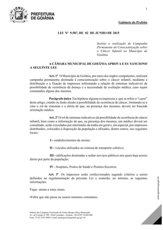 Palácio das Campinas Venerando de Freitas Borges (Paço Municipal)
Av. do Cerrado nº 999 - Park Lozandes - Goiânia - GO CEP 74.884-900
Fone: 55 62 3524.3004 | e-mail: paulogarcia@goiania.go.gov.br
1
Gabinete do Prefeito
LEI Nº 9.587, DE 02 DE JUNHO DE 2015
Institui a realização de Campanha
Permanente de Conscientização sobre
o Câncer Infantil no Município de
Goiânia.
A CÂMARA MUNICIPAL DE GOIÂNIA APROVA E EU SANCIONO
A SEGUINTE LEI:
Art. 1º O Município de Goiânia, por meio dos órgãos competentes, realizará
campanha permanente destinada à conscientização sobre o câncer infantil, mediante a
distribuição e a fixação de impressos informando a relação de sintomas indicativos da
possibilidade de ocorrência da doença e a necessidade de avaliação médica, caso sejam
constatados alguns dos mesmos.
Parágrafo único Em hipótese alguma os impressos a que se refere o “caput”
deste artigo, citarão ou farão alusão à possibilidade de ocorrência de câncer, limitando-se a
citar o rol de sintomas e o alerta de que, na presença dos mesmos, deverá ser buscada
orientação médica.
Art. 2º O rol de sintomas indicativos da possibilidade de ocorrência do câncer
infantil, bem como a informação de que, na presença dos mesmos, um médico deverá ser
consultado, serão veiculados por intermédio da mídia em geral e, em especial, por impressos
distribuídos, colocados à disposição da população e afixados, dentre outros, nos seguintes
locais:
I - estabelecimentos de ensino;
II - veículos utilizados no sistema de transporte coletivo;
III - edificações destinadas a sediar serviços públicos nos quais haja acesso
direto por parte da população;
IV - hospitais, Postos de Saúde e Prontos-Socorros.
Art. 3º Os impressos serão confeccionados segundo critérios a serem
definidos na regulamentação da presente Lei e conterão, no mínimo, as seguintes
informações:
Fique atento a estes sinais:
•Febre que não passa ou suores noturnos constantes;
DOM Eletrônico Edição Nº 6094, de 03 de junho de 2015. Página 72 de 250
Prefeitura de Goiânia/ Secretaria Municipal da Casa Civil Assinado Digitalmente: www.goiania.go.gov.br
 