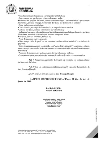Palácio das Campinas Venerando de Freitas Borges (Paço Municipal)
Av. do Cerrado nº 999 - Park Lozandes - Goiânia - GO CEP 74.884-900
Fone: 55 62 3524.3004 | e-mail: paulogarcia@goiania.go.gov.br
2
•Manchas roxas em lugares que a criança não tenha batido;
•Dores nas pernas que fazem a criança não querer andar;
•Aumento dos gânglios linfáticos, conhecidos como “íngua” ou “carocinhos”, que ocorrem
nas virilhas, axilas e pescoço, mesmo sem dor e que não diminuem de tamanho;
•Dor e inchaço nas articulações;,
•Dores de cabeça com perda de equilíbrio, acompanhadas de vômitos;
•Dor que não passa, com ou sem inchaço ou vermelhidão;
•Inchaço na barriga ou edema abdominal que pode estar acompanhado de alterações nas fezes
(diarréia ou parada de evacuação) ou na urina (sangue na urina);
•Fraqueza, cansaço constante, falta de ar;
•Perda de peso sem motivo aparente;
• Mancha tipo “olho de gato” em um ou ambos os olhos, olhos “saltados” com inchaço da
pálpebra;
•Dores ósseas que podem ser confundidas com “dores de crescimento” (geralmente a criança
mostra sempre o mesmo local do osso; as dores permanecem à noite ou quando a criança está
brincando);
•Aumento do tamanho dos testículos, com dor ou inflamação no local.
•Crianças que apresentem algum dos mesmos deverão ser levadas à consulta médica.
Art. 4º As despesas decorrentes da presente Lei ocorrerão por conta da dotação
da Secretaria da Saúde.
Art. 5º Esta Lei será regulamentada no prazo de 60 (sessenta) dias contados da
data de sua publicação.
Art. 6º Esta Lei entra em vigor na data de sua publicação.
GABINETE DO PREFEITO DE GOIÂNIA, aos 02 dias do mês de
junho de 2015.
PAULO GARCIA
Prefeito de Goiânia
Andrey Sales de Souza Campos Araújo
Carlos de Freitas Borges Filho
Edmilson Divino dos Santos
Fernando Machado de Araújo
Neyde Aparecida da Silva
Patrícia Pereira Veras
Projeto de Lei de Autoria do(a)
DOM Eletrônico Edição Nº 6094, de 03 de junho de 2015. Página 73 de 250
Prefeitura de Goiânia/ Secretaria Municipal da Casa Civil Assinado Digitalmente: www.goiania.go.gov.br
 