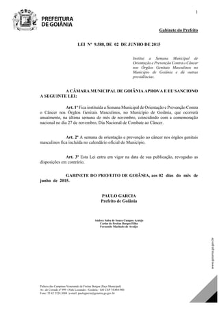 Palácio das Campinas Venerando de Freitas Borges (Paço Municipal)
Av. do Cerrado nº 999 - Park Lozandes - Goiânia - GO CEP 74.884-900
Fone: 55 62 3524.3004 | e-mail: paulogarcia@goiania.go.gov.br
1
Gabinete do Prefeito
LEI Nº 9.588, DE 02 DE JUNHO DE 2015
Institui a Semana Municipal de
Orientação e Prevenção Contra o Câncer
nos Órgãos Genitais Masculinos no
Município de Goiânia e dá outras
providências.
A CÂMARA MUNICIPAL DE GOIÂNIA APROVA E EU SANCIONO
A SEGUINTE LEI:
Art. 1º Fica instituída a Semana Municipal de Orientação e Prevenção Contra
o Câncer nos Órgãos Genitais Masculinos, no Município de Goiânia, que ocorrerá
anualmente, na última semana do mês de novembro, coincidindo com a comemoração
nacional no dia 27 de novembro, Dia Nacional de Combate ao Câncer.
Art. 2º A semana de orientação e prevenção ao câncer nos órgãos genitais
masculinos fica incluída no calendário oficial do Município.
Art. 3º Esta Lei entra em vigor na data de sua publicação, revogadas as
disposições em contrário.
GABINETE DO PREFEITO DE GOIÂNIA, aos 02 dias do mês de
junho de 2015.
PAULO GARCIA
Prefeito de Goiânia
Andrey Sales de Souza Campos Araújo
Carlos de Freitas Borges Filho
Fernando Machado de Araújo
Projeto de Lei de Autoria do(a)
DOM Eletrônico Edição Nº 6094, de 03 de junho de 2015. Página 74 de 250
Prefeitura de Goiânia/ Secretaria Municipal da Casa Civil Assinado Digitalmente: www.goiania.go.gov.br
 