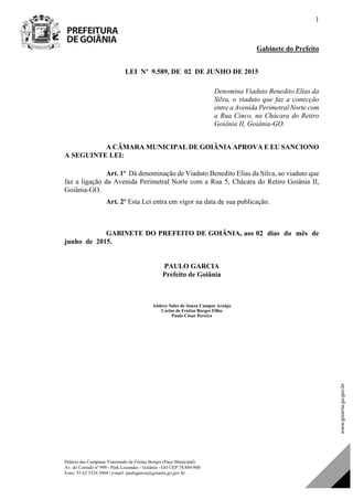 Palácio das Campinas Venerando de Freitas Borges (Paço Municipal)
Av. do Cerrado nº 999 - Park Lozandes - Goiânia - GO CEP 74.884-900
Fone: 55 62 3524.3004 | e-mail: paulogarcia@goiania.go.gov.br
1
Gabinete do Prefeito
LEI Nº 9.589, DE 02 DE JUNHO DE 2015
Denomina Viaduto Benedito Elias da
Silva, o viaduto que faz a conecção
entre a Avenida Perimetral Norte com
a Rua Cinco, na Chácara do Retiro
Goiânia II, Goiânia-GO.
A CÂMARA MUNICIPAL DE GOIÂNIA APROVA E EU SANCIONO
A SEGUINTE LEI:
Art. 1º Dá denominação de Viaduto Benedito Elias da Silva, ao viaduto que
faz a ligação da Avenida Perimetral Norte com a Rua 5, Chácara do Retiro Goiânia II,
Goiânia-GO.
Art. 2º Esta Lei entra em vigor na data de sua publicação.
GABINETE DO PREFEITO DE GOIÂNIA, aos 02 dias do mês de
junho de 2015.
PAULO GARCIA
Prefeito de Goiânia
Andrey Sales de Souza Campos Araújo
Carlos de Freitas Borges Filho
Paulo César Pereira
Projeto de Lei de Autoria do(a)
DOM Eletrônico Edição Nº 6094, de 03 de junho de 2015. Página 75 de 250
Prefeitura de Goiânia/ Secretaria Municipal da Casa Civil Assinado Digitalmente: www.goiania.go.gov.br
 