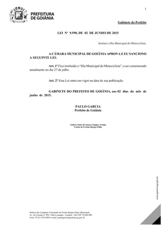 Palácio das Campinas Venerando de Freitas Borges (Paço Municipal)
Av. do Cerrado nº 999 - Park Lozandes - Goiânia - GO CEP 74.884-900
Fone: 55 62 3524.3004 | e-mail: paulogarcia@goiania.go.gov.br
1
Gabinete do Prefeito
LEI Nº 9.590, DE 02 DE JUNHO DE 2015
Institui o Dia Municipal do Motociclista.
A CÂMARA MUNICIPAL DE GOIÂNIA APROVA E EU SANCIONO
A SEGUINTE LEI:
Art. 1º Fica instituído o “Dia Municipal do Motociclista”, a ser comemorado
anualmente no dia 27 de julho.
Art. 2º Esta Lei entra em vigor na data de sua publicação.
GABINETE DO PREFEITO DE GOIÂNIA, aos 02 dias do mês de
junho de 2015.
PAULO GARCIA
Prefeito de Goiânia
Andrey Sales de Souza Campos Araújo
Carlos de Freitas Borges Filho
Projeto de Lei de Autoria do(a)
DOM Eletrônico Edição Nº 6094, de 03 de junho de 2015. Página 76 de 250
Prefeitura de Goiânia/ Secretaria Municipal da Casa Civil Assinado Digitalmente: www.goiania.go.gov.br
 