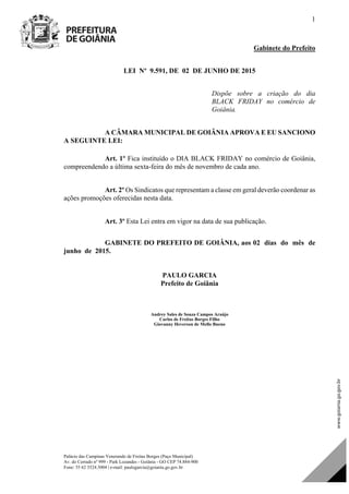 Palácio das Campinas Venerando de Freitas Borges (Paço Municipal)
Av. do Cerrado nº 999 - Park Lozandes - Goiânia - GO CEP 74.884-900
Fone: 55 62 3524.3004 | e-mail: paulogarcia@goiania.go.gov.br
1
Gabinete do Prefeito
LEI Nº 9.591, DE 02 DE JUNHO DE 2015
Dispõe sobre a criação do dia
BLACK FRIDAY no comércio de
Goiânia.
A CÂMARA MUNICIPAL DE GOIÂNIA APROVA E EU SANCIONO
A SEGUINTE LEI:
Art. 1º Fica instituído o DIA BLACK FRIDAY no comércio de Goiânia,
compreendendo a última sexta-feira do mês de novembro de cada ano.
Art. 2º Os Sindicatos que representam a classe em geral deverão coordenar as
ações promoções oferecidas nesta data.
Art. 3º Esta Lei entra em vigor na data de sua publicação.
GABINETE DO PREFEITO DE GOIÂNIA, aos 02 dias do mês de
junho de 2015.
PAULO GARCIA
Prefeito de Goiânia
Andrey Sales de Souza Campos Araújo
Carlos de Freitas Borges Filho
Giovanny Heverson de Mello Bueno
Projeto de Lei de Autoria do(a)
DOM Eletrônico Edição Nº 6094, de 03 de junho de 2015. Página 77 de 250
Prefeitura de Goiânia/ Secretaria Municipal da Casa Civil Assinado Digitalmente: www.goiania.go.gov.br
 