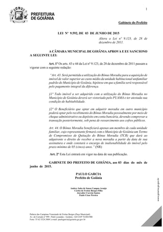 Palácio das Campinas Venerando de Freitas Borges (Paço Municipal)
Av. do Cerrado nº 999 - Park Lozandes - Goiânia - GO CEP 74.884-900
Fone: 55 62 3524.3004 | e-mail: paulogarcia@goiania.go.gov.br
1
Gabinete do Prefeito
LEI Nº 9.592, DE 03 DE JUNHO DE 2015
Altera a Lei nº 9.123, de 28 de
dezembro de 2011.
A CÂMARA MUNICIPAL DE GOIÂNIA APROVA E EU SANCIONO
A SEGUINTE LEI:
Art. 1º Os arts. 43 e 44 da Lei nº 9.123, de 28 de dezembro de 2011 passam a
vigorar com a seguinte redação:
“Art. 43. Será permitida a utilização do Bônus Moradia para a aquisição de
imóvel de valor superior ao custo médio da unidade habitacional unifamiliar
padrão do Município de Goiânia, hipótese em que a família será responsável
pelo pagamento integral da diferença.
§1º Todo imóvel a ser adquirido com a utilização do Bônus Moradia no
Município de Goiânia deverá ser vistoriado pelo PUAMA e ter atestada sua
condição de habitabilidade.
§2º O Beneficiário que optar em adquirir moradia em outro município
poderá optar pelo recebimento do Bônus Moradia pessoalmente por meio de
cheque administrativo ou depósito em conta bancária, devendo comprovar a
transação posteriormente, sob pena de ressarcimento aos cofres públicos.
Art. 44. O Bônus Moradia beneficiará apenas um membro de cada unidade
familiar, cujo representante firmará com o Município de Goiânia um Termo
de Compromisso de Quitação do Bônus Moradia (TCR) que dará ao
adquirente o direito de receber a nova moradia a partir da data de sua
assinatura e onde constará o encargo de inalienabilidade do imóvel pelo
prazo mínimo de 05 (cinco) anos.” (NR)
Art. 2º Esta Lei entrará em vigor na data de sua publicação.
GABINETE DO PREFEITO DE GOIÂNIA, aos 03 dias do mês de
junho de 2015.
PAULO GARCIA
Prefeito de Goiânia
Andrey Sales de Souza Campos Araújo
Carlos de Freitas Borges Filho
Jeovalter Correia Santos
Paulo César Pereira
o de Lei de Autoria do(a)
DOM Eletrônico Edição Nº 6094, de 03 de junho de 2015. Página 78 de 250
Prefeitura de Goiânia/ Secretaria Municipal da Casa Civil Assinado Digitalmente: www.goiania.go.gov.br
 