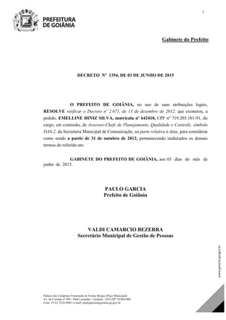 Palácio das Campinas Venerando de Freitas Borges (Paço Municipal)
Av. do Cerrado nº 999 - Park Lozandes - Goiânia - GO CEP 74.884-900
Fone: 55 62 3524.3004 | e-mail: paulogarcia@goiania.go.gov.br
1
Gabinete do Prefeito
DECRETO Nº 1354, DE 03 DE JUNHO DE 2015
O PREFEITO DE GOIÂNIA, no uso de suas atribuições legais,
RESOLVE retificar o Decreto nº 2.671, de 13 de dezembro de 2012, que exonerou, a
pedido, EMELLINE DINIZ SILVA, matrícula nº 642410, CPF nº 719.285.101-91, do
cargo, em comissão, de Assessor-Chefe de Planejamento, Qualidade e Controle, símbolo
DAS-2, da Secretaria Municipal de Comunicação, na parte relativa à data, para considerar
como sendo a partir de 31 de outubro de 2012, permanecendo inalterados os demais
termos do referido ato.
GABINETE DO PREFEITO DE GOIÂNIA, aos 03 dias do mês de
junho de 2015.
PAULO GARCIA
Prefeito de Goiânia
PAULO GARCIA
Prefeito de Goiânia
VALDI CAMARCIO BEZERRA
Secretário Municipal de Gestão de Pessoas
DOM Eletrônico Edição Nº 6094, de 03 de junho de 2015. Página 79 de 250
Prefeitura de Goiânia/ Secretaria Municipal da Casa Civil Assinado Digitalmente: www.goiania.go.gov.br
 