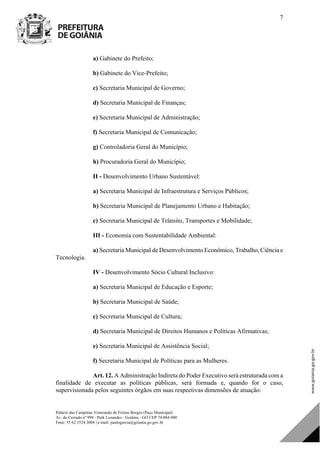 Palácio das Campinas Venerando de Freitas Borges (Paço Municipal)
Av. do Cerrado nº 999 - Park Lozandes - Goiânia - GO CEP 74.884-900
Fone: 55 62 3524.3004 | e-mail: paulogarcia@goiania.go.gov.br
7
a) Gabinete do Prefeito;
b) Gabinete do Vice-Prefeito;
c) Secretaria Municipal de Governo;
d) Secretaria Municipal de Finanças;
e) Secretaria Municipal de Administração;
f) Secretaria Municipal de Comunicação;
g) Controladoria Geral do Município;
h) Procuradoria Geral do Município;
II - Desenvolvimento Urbano Sustentável:
a) Secretaria Municipal de Infraestrutura e Serviços Públicos;
b) Secretaria Municipal de Planejamento Urbano e Habitação;
c) Secretaria Municipal de Trânsito, Transportes e Mobilidade;
III - Economia com Sustentabilidade Ambiental:
a) Secretaria Municipal de Desenvolvimento Econômico, Trabalho, Ciência e
Tecnologia.
IV - Desenvolvimento Sócio Cultural Inclusivo:
a) Secretaria Municipal de Educação e Esporte;
b) Secretaria Municipal de Saúde;
c) Secretaria Municipal de Cultura;
d) Secretaria Municipal de Direitos Humanos e Políticas Afirmativas;
e) Secretaria Municipal de Assistência Social;
f) Secretaria Municipal de Políticas para as Mulheres.
Art. 12. A Administração Indireta do Poder Executivo será estruturada com a
finalidade de executar as políticas públicas, será formada e, quando for o caso,
supervisionada pelos seguintes órgãos em suas respectivas dimensões de atuação:
DOM Eletrônico Edição Nº 6094, de 03 de junho de 2015. Página 8 de 250
Prefeitura de Goiânia/ Secretaria Municipal da Casa Civil Assinado Digitalmente: www.goiania.go.gov.br
 
