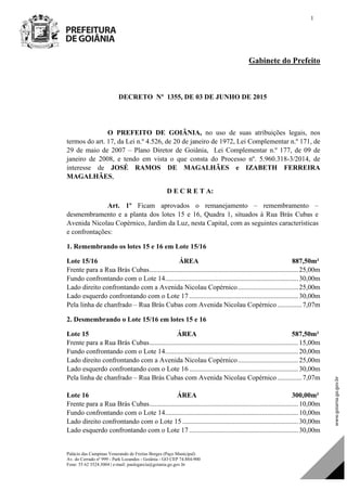 Palácio das Campinas Venerando de Freitas Borges (Paço Municipal)
Av. do Cerrado nº 999 - Park Lozandes - Goiânia - GO CEP 74.884-900
Fone: 55 62 3524.3004 | e-mail: paulogarcia@goiania.go.gov.br
1
Gabinete do Prefeito
DECRETO Nº 1355, DE 03 DE JUNHO DE 2015
O PREFEITO DE GOIÂNIA, no uso de suas atribuições legais, nos
termos do art. 17, da Lei n.º 4.526, de 20 de janeiro de 1972, Lei Complementar n.º 171, de
29 de maio de 2007 – Plano Diretor de Goiânia, Lei Complementar n.º 177, de 09 de
janeiro de 2008, e tendo em vista o que consta do Processo nº. 5.960.318-3/2014, de
interesse de JOSÉ RAMOS DE MAGALHÃES e IZABETH FERREIRA
MAGALHÃES,
D E C R E T A:
Art. 1º Ficam aprovados o remanejamento – remembramento –
desmembramento e a planta dos lotes 15 e 16, Quadra 1, situados à Rua Brás Cubas e
Avenida Nicolau Copérnico, Jardim da Luz, nesta Capital, com as seguintes características
e confrontações:
1. Remembrando os lotes 15 e 16 em Lote 15/16
Lote 15/16 ÁREA 887,50m²
Frente para a Rua Brás Cubas......................................................................................25,00m
Fundo confrontando com o Lote 14.............................................................................30,00m
Lado direito confrontando com a Avenida Nicolau Copérnico...................................25,00m
Lado esquerdo confrontando com o Lote 17 ...............................................................30,00m
Pela linha de chanfrado – Rua Brás Cubas com Avenida Nicolau Copérnico ..............7,07m
2. Desmembrando o Lote 15/16 em lotes 15 e 16
Lote 15 ÁREA 587,50m²
Frente para a Rua Brás Cubas......................................................................................15,00m
Fundo confrontando com o Lote 14.............................................................................20,00m
Lado direito confrontando com a Avenida Nicolau Copérnico...................................25,00m
Lado esquerdo confrontando com o Lote 16 ...............................................................30,00m
Pela linha de chanfrado – Rua Brás Cubas com Avenida Nicolau Copérnico ..............7,07m
Lote 16 ÁREA 300,00m²
Frente para a Rua Brás Cubas......................................................................................10,00m
Fundo confrontando com o Lote 14.............................................................................10,00m
Lado direito confrontando com o Lote 15 ...................................................................30,00m
Lado esquerdo confrontando com o Lote 17 ...............................................................30,00m
DOM Eletrônico Edição Nº 6094, de 03 de junho de 2015. Página 80 de 250
Prefeitura de Goiânia/ Secretaria Municipal da Casa Civil Assinado Digitalmente: www.goiania.go.gov.br
 