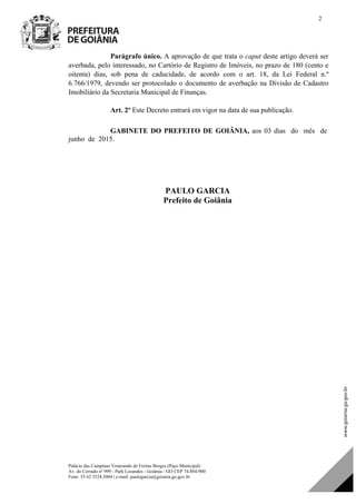 Palácio das Campinas Venerando de Freitas Borges (Paço Municipal)
Av. do Cerrado nº 999 - Park Lozandes - Goiânia - GO CEP 74.884-900
Fone: 55 62 3524.3004 | e-mail: paulogarcia@goiania.go.gov.br
2
Parágrafo único. A aprovação de que trata o caput deste artigo deverá ser
averbada, pelo interessado, no Cartório de Registro de Imóveis, no prazo de 180 (cento e
oitenta) dias, sob pena de caducidade, de acordo com o art. 18, da Lei Federal n.º
6.766/1979, devendo ser protocolado o documento de averbação na Divisão de Cadastro
Imobiliário da Secretaria Municipal de Finanças.
Art. 2º Este Decreto entrará em vigor na data de sua publicação.
GABINETE DO PREFEITO DE GOIÂNIA, aos 03 dias do mês de
junho de 2015.
PAULO GARCIA
Prefeito de Goiânia
PAULO GARCIA
Prefeito de Goiânia
DOM Eletrônico Edição Nº 6094, de 03 de junho de 2015. Página 81 de 250
Prefeitura de Goiânia/ Secretaria Municipal da Casa Civil Assinado Digitalmente: www.goiania.go.gov.br
 