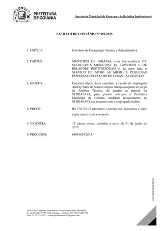 Secretaria Municipal de Governo e de Relações Institucionais
Palácio das Campinas Venerando de Freitas Borges (Paço Municipal)
Av. do Cerrado nº 999 - Park Lozandes - Goiânia - GO CEP 74.884-900
Fone: 55 62 3524.3325 | e-mail:gabinetecasacivil@gmail.com
EXTRATO DE CONVÊNIO Nº 001/2015
1. ESPÉCIE: Convênio de Cooperação Técnica e Administrativa.
2. PARTES: MUNICÍPIO DE GOIÂNIA, com interveniência DA
SECRETARIA MUNICIPAL DE GOVERNO E DE
RELAÇÕES INSTITUCIONAIS e, de outro lado, o
SERVIÇO DE APOIO AS MICRO E PEQUENAS
EMPRESAS DO ESTADO DE GOIÁS – SEBRAE/GO
3. OBJETO: Constitui objeto deste convênio a cessão do empregado
Andrey Sales de Souza Campos Araújo ocupante do cargo
de Analista Técnico, do quadro de pessoal do
SEBRAE/GO, para prestar serviços a Prefeitura
Municipal de Goiânia, mediante ressarcimento ao
SEBRAE/GO das despesas com o empregado cedido.
4. PREÇO: R$ 270.723,30 (duzentos e setenta mil, setecentos e vinte
e três reais e trinta centavos)
5. VIGÊNCIA: 12 (doze) meses, contados a partir de 01 de junho de
2015.
6. PROCESSO: 61918639/2015.
DOM Eletrônico Edição Nº 6094, de 03 de junho de 2015. Página 82 de 250
Prefeitura de Goiânia/ Secretaria Municipal da Casa Civil Assinado Digitalmente: www.goiania.go.gov.br
 