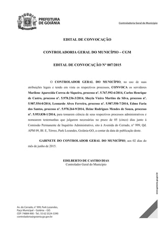 EDITAL DE CONVOCAÇÃO
CONTROLADORIA GERAL DO MUNICÍPIO – CGM
EDITAL DE CONVOCAÇÃO N° 007/2015
O CONTROLADOR GERAL DO MUNICÍPIO, no uso de suas
atribuições legais e tendo em vista os respectivos processos, CONVOCA os servidores
Marilene Aparecida Correa de Siqueira, processo nº. 5.767.592-6/2014, Carlos Henrique
de Castro, processo nº. 5.978.236-3/2014, Sheyla Vieira Martins da Silva, processo nº.
5.987.554-0/2014, Leonardo Alves Ferreira, processo nº. 5.987.550-7/2014, Edmo Faria
dos Santos, processo nº. 5.978.264-9/2014, Heine Rodrigues Mendes de Souza, processo
nº. 5.953.838-1/2014, para tomarem ciência de seus respectivos processos administrativos e
nomearem testemunhas que julgarem necessárias no prazo de 05 (cinco) dias junto à
Comissão Permanente de Inquérito Administrativo, sito à Avenida do Cerrado, n° 999, Qd.
APM 09, Bl. E, Térreo, Park Lozandes, Goiânia-GO, a contar da data de publicação deste.
GABINETE DO CONTROLADOR GERAL DO MUNICÍPIO, aos 02 dias do
mês de junho de 2015.
EDILBERTO DE CASTRO DIAS
Controlador Geral do Município
DOM Eletrônico Edição Nº 6094, de 03 de junho de 2015. Página 84 de 250
Prefeitura de Goiânia/ Secretaria Municipal da Casa Civil Assinado Digitalmente: www.goiania.go.gov.br
 